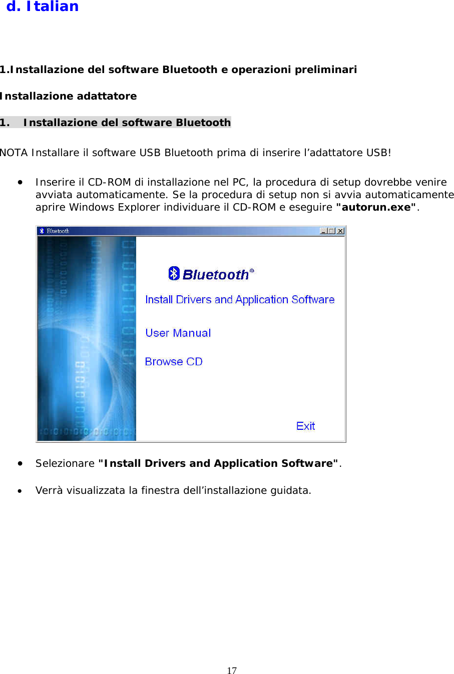 17   d. Italian  1.Installazione del software Bluetooth e operazioni preliminari Installazione adattatore   1. Installazione del software Bluetooth  NOTA Installare il software USB Bluetooth prima di inserire l&rsquo;adattatore USB!  &bull;  Inserire il CD-ROM di installazione nel PC, la procedura di setup dovrebbe venire avviata automaticamente. Se la procedura di setup non si avvia automaticamente aprire Windows Explorer individuare il CD-ROM e eseguire "autorun.exe".    &bull;  Selezionare "Install Drivers and Application Software".  &bull;  Verr&agrave; visualizzata la finestra dell&rsquo;installazione guidata. 