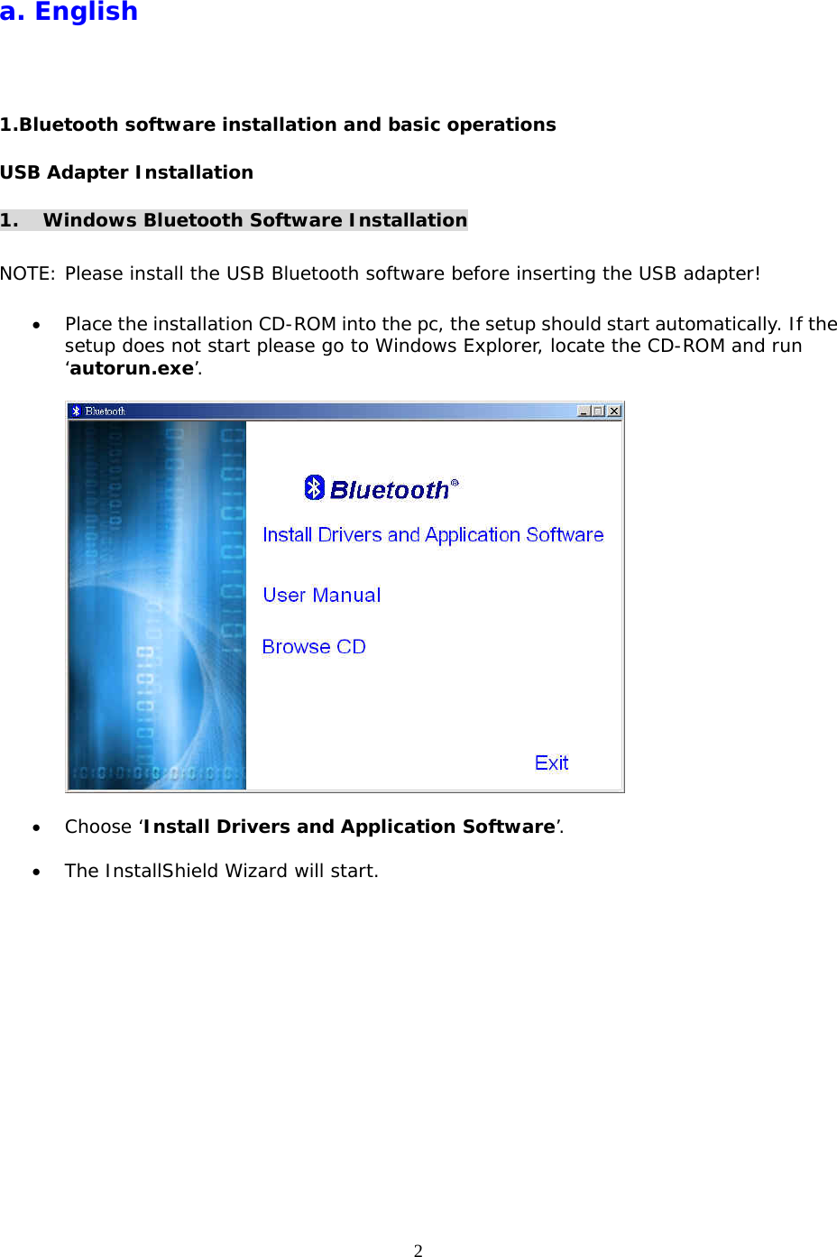 2 a. English 1.Bluetooth software installation and basic operations USB Adapter Installation 1. Windows Bluetooth Software Installation  NOTE: Please install the USB Bluetooth software before inserting the USB adapter!  &bull;  Place the installation CD-ROM into the pc, the setup should start automatically. If the setup does not start please go to Windows Explorer, locate the CD-ROM and run &lsquo;autorun.exe&rsquo;.    &bull;  Choose &lsquo;Install Drivers and Application Software&rsquo;.  &bull;  The InstallShield Wizard will start. 