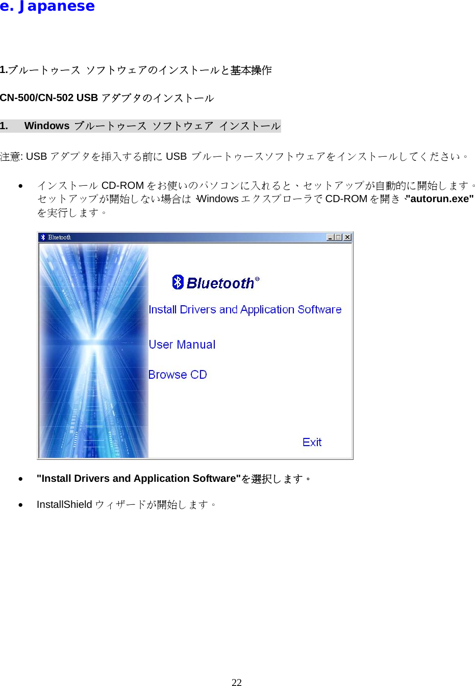 22  e. Japanese  1.ブルートゥース ソフトウェアのインストールと基本操作 CN-500/CN-502 USB アダプタのインストール 1. Windows ブルートゥース ソフトウェア インストール  注意: USB アダプタを挿入する前に USB  ブルートゥースソフトウェアをインストールしてください。  &bull;  インストール CD-ROM をお使いのパソコンに入れると、セットアップが自動的に開始します。セットアップが開始しない場合は、Windows エクスプローラで CD-ROM を開き、"autorun.exe"を実行します。    &bull;  "Install Drivers and Application Software"を選択します。  &bull;  InstallShield ウィザードが開始します。  