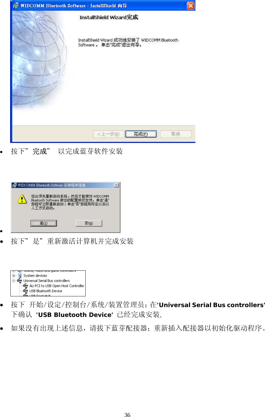 36  &bull;  按下＂完成＂ 以完成蓝芽软件安装   &bull;   &bull;  按下＂是＂重新激活计算机并完成安装     &bull;  按下 开始/设定/控制台/系统/装置管理员；在'Universal Serial Bus controllers'下确认 'USB Bluetooth Device' 已经完成安装. &bull;  如果没有出现上述信息，请拔下蓝芽配接器；重新插入配接器以初始化驱动程序。  