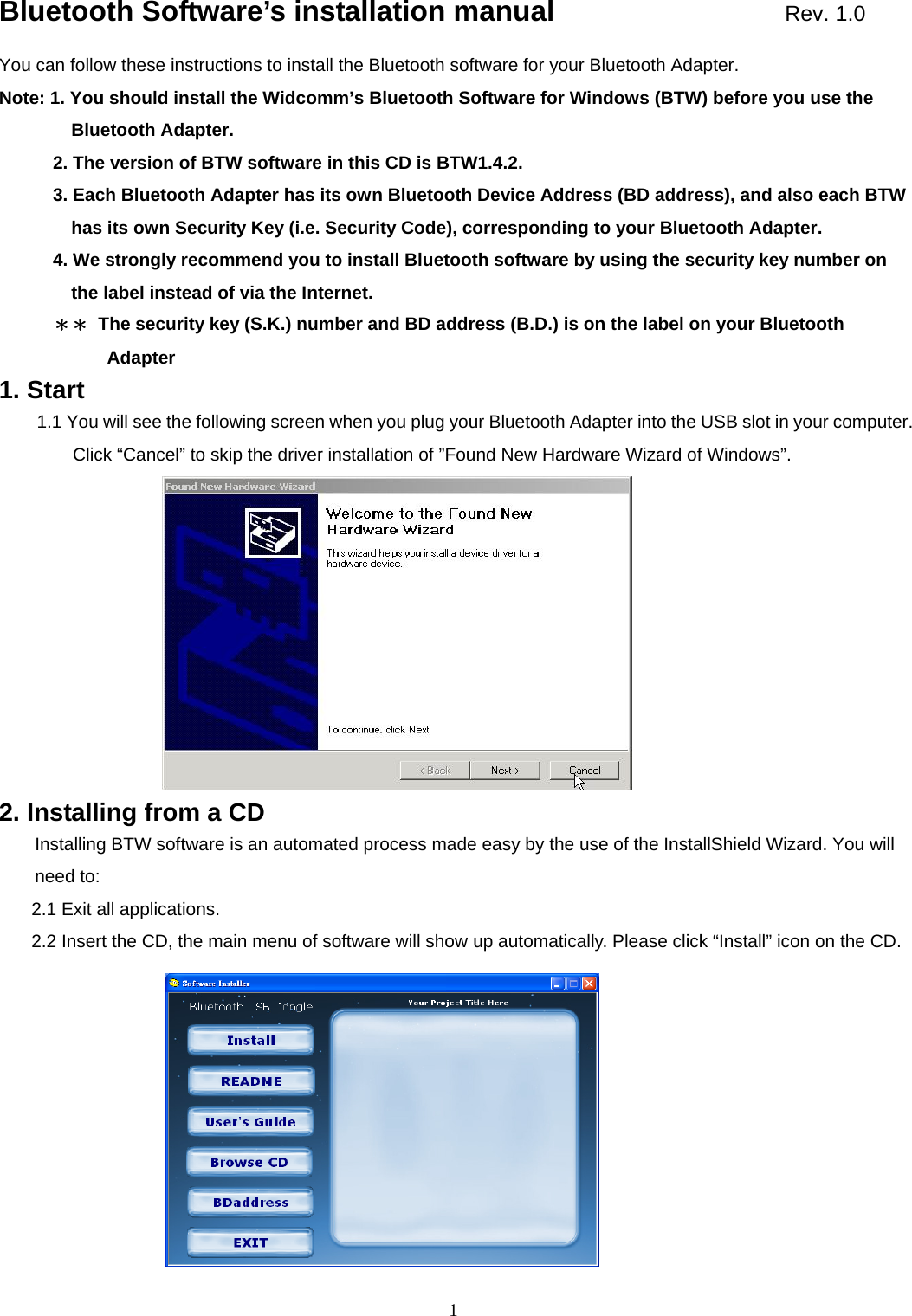  1Bluetooth Software&rsquo;s installation manual                Rev. 1.0 You can follow these instructions to install the Bluetooth software for your Bluetooth Adapter. Note: 1. You should install the Widcomm&rsquo;s Bluetooth Software for Windows (BTW) before you use the Bluetooth Adapter.             2. The version of BTW software in this CD is BTW1.4.2.             3. Each Bluetooth Adapter has its own Bluetooth Device Address (BD address), and also each BTW has its own Security Key (i.e. Security Code), corresponding to your Bluetooth Adapter.             4. We strongly recommend you to install Bluetooth software by using the security key number on the label instead of via the Internet. ＊＊  The security key (S.K.) number and BD address (B.D.) is on the label on your Bluetooth Adapter 1. Start 1.1 You will see the following screen when you plug your Bluetooth Adapter into the USB slot in your computer. Click &ldquo;Cancel&rdquo; to skip the driver installation of &rdquo;Found New Hardware Wizard of Windows&rdquo;.                 2. Installing from a CD Installing BTW software is an automated process made easy by the use of the InstallShield Wizard. You will need to: 2.1 Exit all applications. 2.2 Insert the CD, the main menu of software will show up automatically. Please click &ldquo;Install&rdquo; icon on the CD.                  