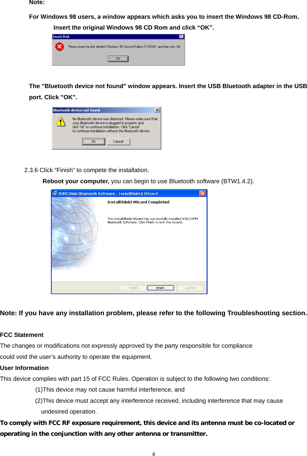  4Note:   For Windows 98 users, a window appears which asks you to insert the Windows 98 CD-Rom. Insert the original Windows 98 CD Rom and click &ldquo;OK&rdquo;.   The "Bluetooth device not found" window appears. Insert the USB Bluetooth adapter in the USB port. Click "OK".   2.3.6 Click &ldquo;Finish&rdquo; to compete the installation.   Reboot your computer, you can begin to use Bluetooth software (BTW1.4.2).   Note: If you have any installation problem, please refer to the following Troubleshooting section.  FCC Statement The changes or modifications not expressly approved by the party responsible for compliance could void the user&rsquo;s authority to operate the equipment. User Information This device complies with part 15 of FCC Rules. Operation is subject to the following two conditions:       (1)This device may not cause harmful interference, and   (2)This device must accept any interference received, including interference that may cause undesired operation. To comply with FCC RF exposure requirement, this device and its antenna must be co-located or operating in the conjunction with any other antenna or transmitter.  