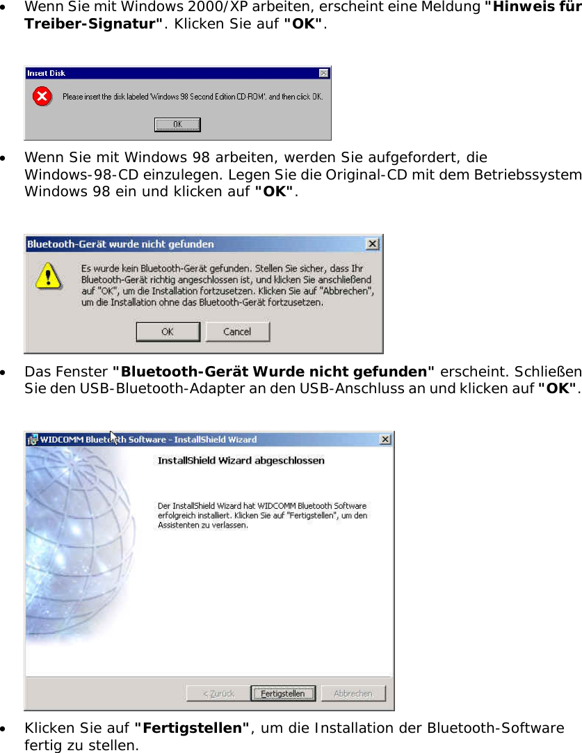 &bull;  Wenn Sie mit Windows 2000/XP arbeiten, erscheint eine Meldung "Hinweis f&uuml;r Treiber-Signatur". Klicken Sie auf "OK".   &bull;  Wenn Sie mit Windows 98 arbeiten, werden Sie aufgefordert, die Windows-98-CD einzulegen. Legen Sie die Original-CD mit dem Betriebssystem Windows 98 ein und klicken auf "OK".   &bull;  Das Fenster "Bluetooth-Ger&auml;t Wurde nicht gefunden" erscheint. Schlie&szlig;en Sie den USB-Bluetooth-Adapter an den USB-Anschluss an und klicken auf "OK".   &bull;  Klicken Sie auf "Fertigstellen", um die Installation der Bluetooth-Software fertig zu stellen.   