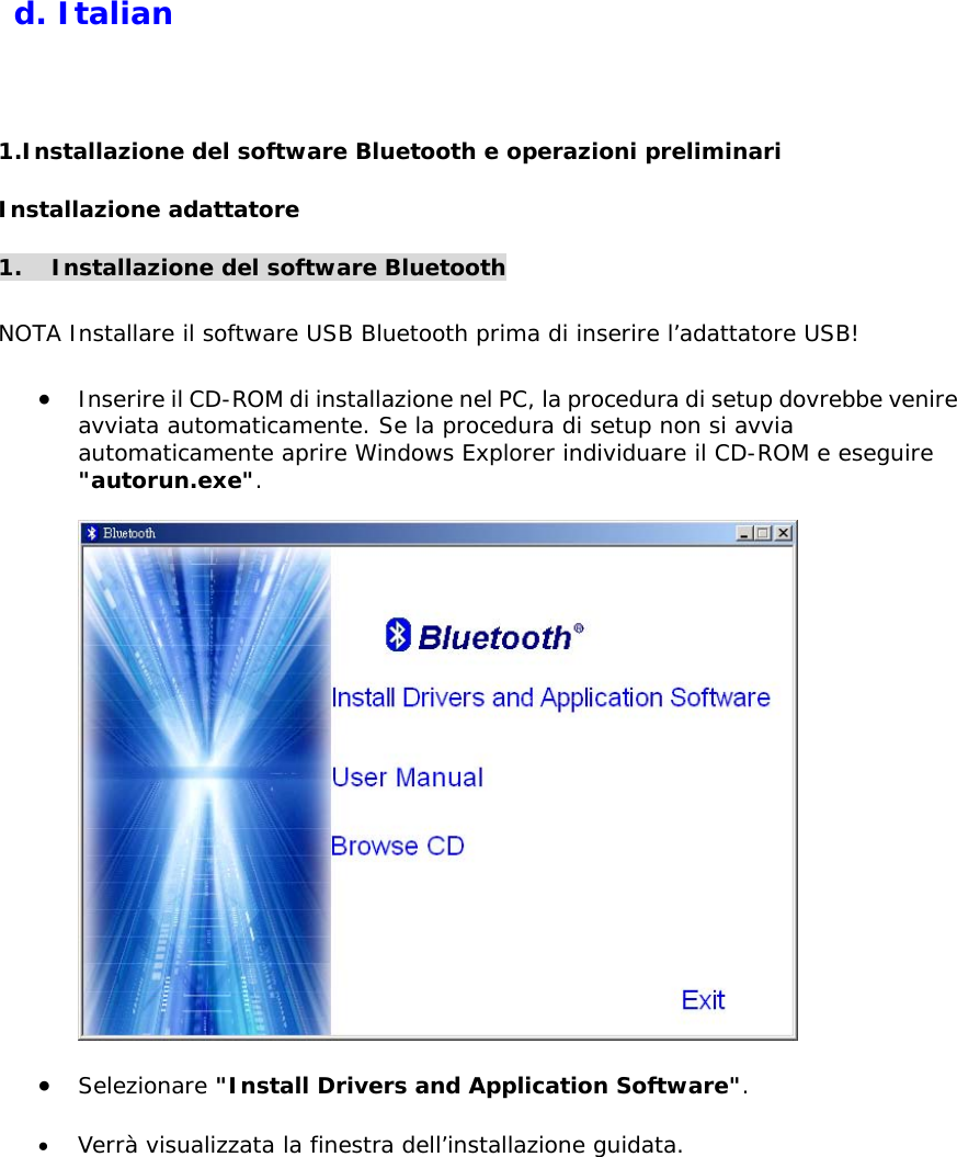   d. Italian  1.Installazione del software Bluetooth e operazioni preliminari Installazione adattatore   1. Installazione del software Bluetooth  NOTA Installare il software USB Bluetooth prima di inserire l&rsquo;adattatore USB!  &bull;  Inserire il CD-ROM di installazione nel PC, la procedura di setup dovrebbe venire avviata automaticamente. Se la procedura di setup non si avvia automaticamente aprire Windows Explorer individuare il CD-ROM e eseguire "autorun.exe".    &bull;  Selezionare "Install Drivers and Application Software".  &bull;  Verr&agrave; visualizzata la finestra dell&rsquo;installazione guidata. 