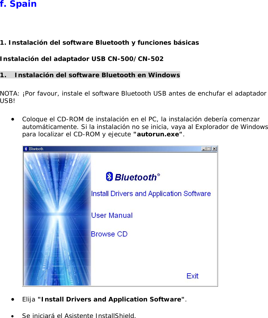  f. Spain 1. Instalaci&oacute;n del software Bluetooth y funciones b&aacute;sicas Instalaci&oacute;n del adaptador USB CN-500/CN-502 1.  Instalaci&oacute;n del software Bluetooth en Windows  NOTA: &iexcl;Por favour, instale el software Bluetooth USB antes de enchufar el adaptador USB!  &bull;  Coloque el CD-ROM de instalaci&oacute;n en el PC, la instalaci&oacute;n deber&iacute;a comenzar autom&aacute;ticamente. Si la instalaci&oacute;n no se inicia, vaya al Explorador de Windows para localizar el CD-ROM y ejecute "autorun.exe".    &bull;  Elija "Install Drivers and Application Software".  &bull;  Se iniciar&aacute; el Asistente InstallShield. 