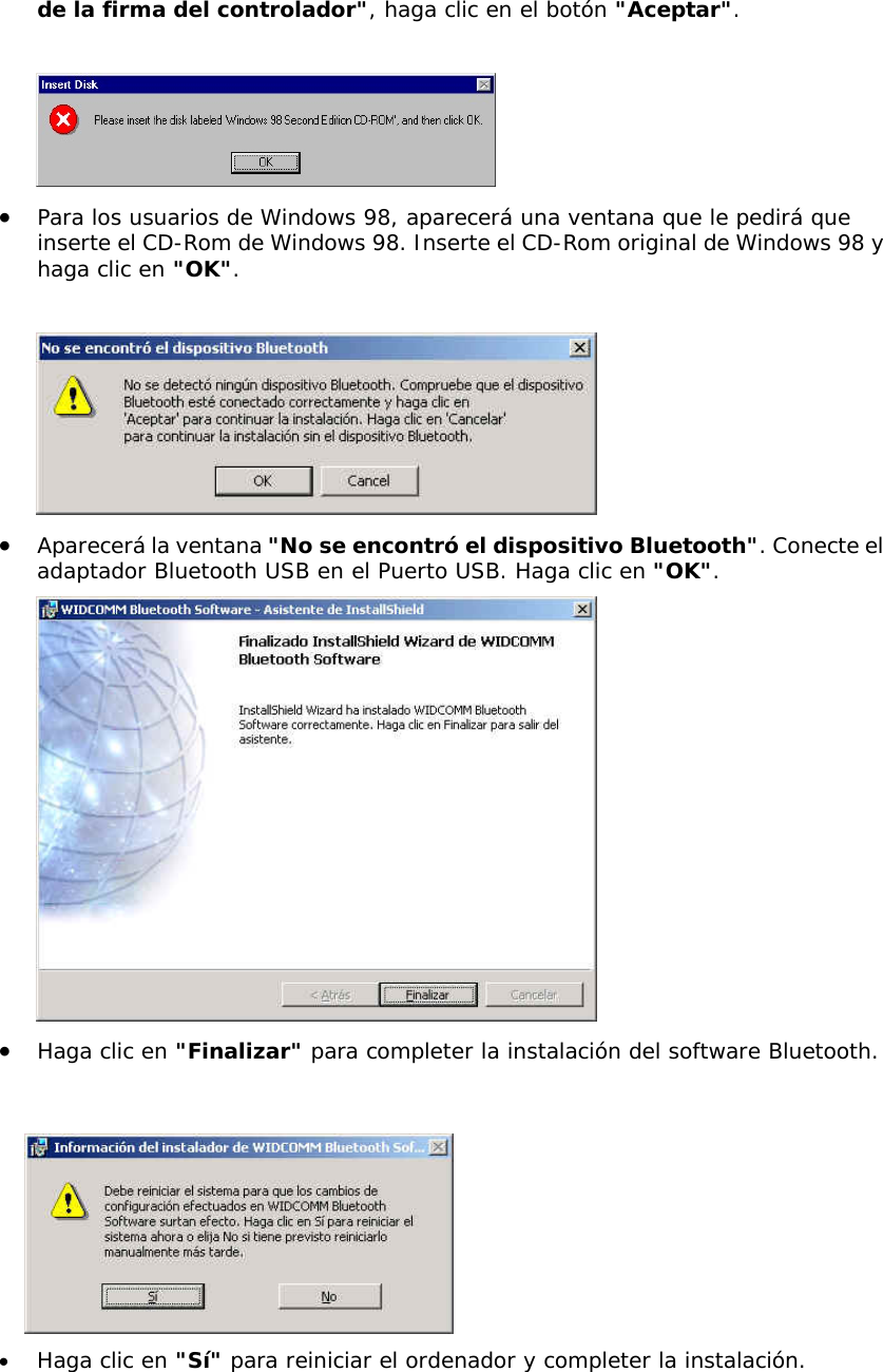 de la firma del controlador", haga clic en el bot&oacute;n "Aceptar".   &bull;  Para los usuarios de Windows 98, aparecer&aacute; una ventana que le pedir&aacute; que inserte el CD-Rom de Windows 98. Inserte el CD-Rom original de Windows 98 y haga clic en "OK".   &bull;  Aparecer&aacute; la ventana "No se encontr&oacute; el dispositivo Bluetooth". Conecte el adaptador Bluetooth USB en el Puerto USB. Haga clic en "OK".  &bull;  Haga clic en "Finalizar" para completer la instalaci&oacute;n del software Bluetooth.    &bull;  Haga clic en "S&iacute;" para reiniciar el ordenador y completer la instalaci&oacute;n. 