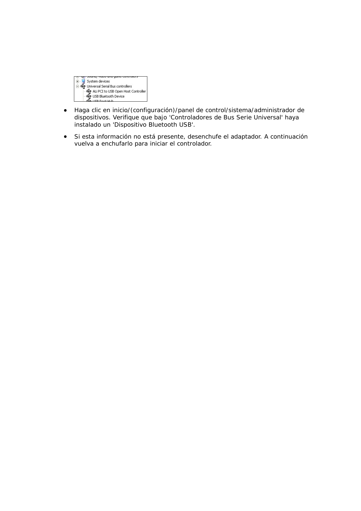   &bull;  Haga clic en inicio/(configuraci&oacute;n)/panel de control/sistema/administrador de dispositivos. Verifique que bajo 'Controladores de Bus Serie Universal' haya instalado un 'Dispositivo Bluetooth USB'. &bull;  Si esta informaci&oacute;n no est&aacute; presente, desenchufe el adaptador. A continuaci&oacute;n vuelva a enchufarlo para iniciar el controlador. 