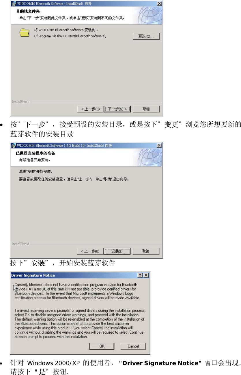  &bull;  按＂下一步＂，接受预设的安装目录，或是按下＂变更＂浏览您所想要新的蓝芽软件的安装目录  按下＂安装＂，开始安装蓝芽软件  &bull;  针对 Windows 2000/XP 的使用者， "Driver Signature Notice"  窗口会出现，请按下 "是" 按钮.   