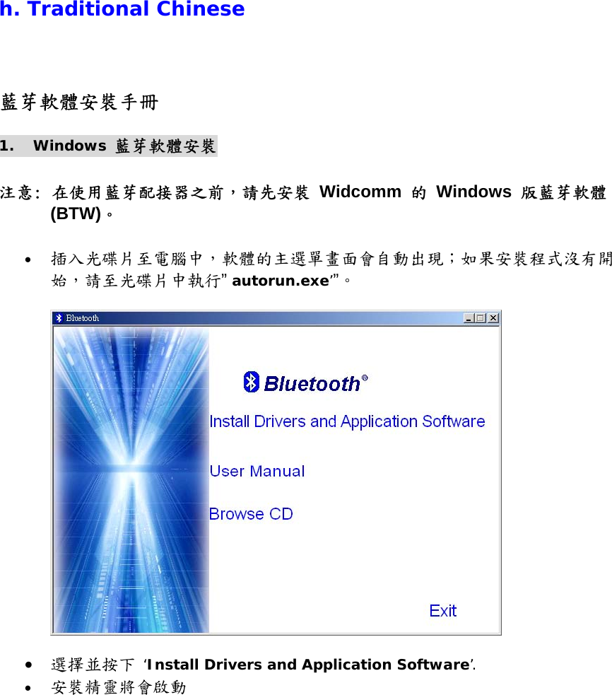 h. Traditional Chinese 藍芽軟體安裝手冊 1. Windows 藍芽軟體安裝  注意: 在使用藍芽配接器之前，請先安裝 Widcomm 的 Windows 版藍芽軟體 (BTW)。  &bull;  插入光碟片至電腦中，軟體的主選單畫面會自動出現；如果安裝程式沒有開始，請至光碟片中執行&rdquo; autorun.exe&rsquo;&rdquo;。     &bull;  選擇並按下 &lsquo;Install Drivers and Application Software&rsquo;. &bull;  安裝精靈將會啟動 