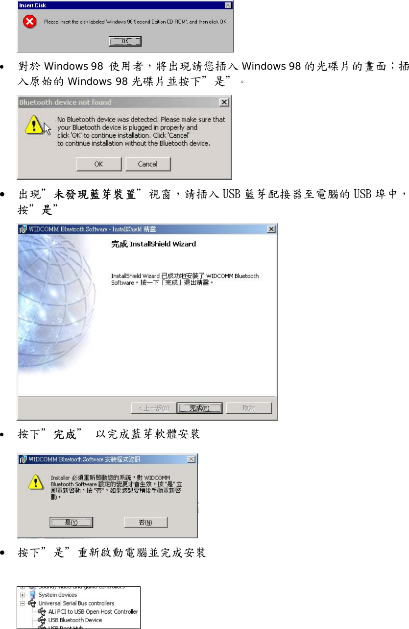  &bull;  對於 Windows 98  使用者，將出現請您插入 Windows 98 的光碟片的畫面；插入原始的 Windows 98 光碟片並按下＂是＂。  &bull;  出現＂未發現藍芽裝置＂視窗，請插入 USB 藍芽配接器至電腦的 USB 埠中，按＂是＂  &bull;  按下＂完成＂ 以完成藍芽軟體安裝   &bull;  按下＂是＂重新啟動電腦並完成安裝    