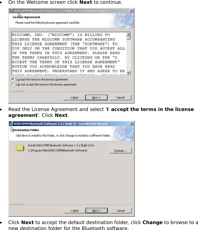 &bull;  On the Welcome screen click Next to continue.  &bull;  Read the License Agreement and select &lsquo;I accept the terms in the license agreement&rsquo;. Click Next.  &bull;  Click Next to accept the default destination folder, click Change to browse to a new destination folder for the Bluetooth software. 