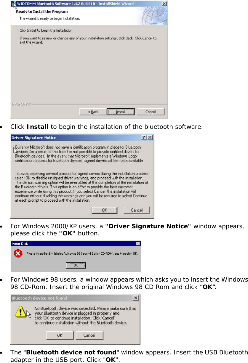 &bull;  Click Install to begin the installation of the bluetooth software.  &bull;  For Windows 2000/XP users, a "Driver Signature Notice" window appears, please click the "OK" button.    &bull;  For Windows 98 users, a window appears which asks you to insert the Windows 98 CD-Rom. Insert the original Windows 98 CD Rom and click &ldquo;OK&rdquo;.  &bull;  The "Bluetooth device not found" window appears. Insert the USB Bluetooth adapter in the USB port. Click "OK". 