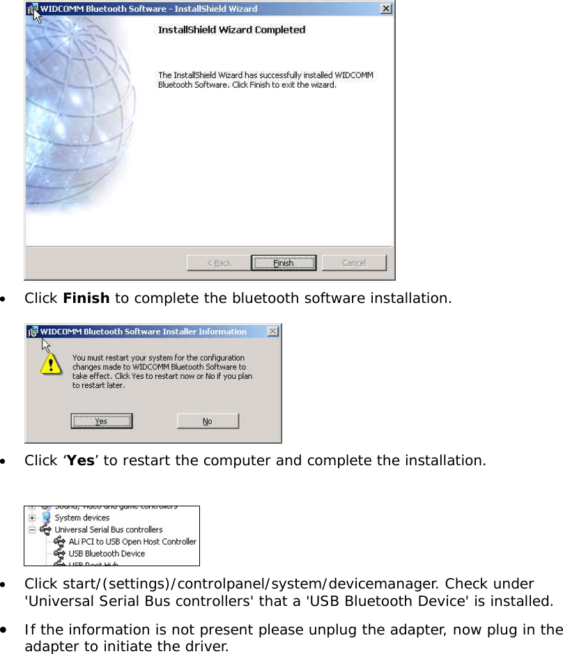  &bull;  Click Finish to complete the bluetooth software installation.   &bull;  Click &lsquo;Yes&rsquo; to restart the computer and complete the installation.   &bull;  Click start/(settings)/controlpanel/system/devicemanager. Check under 'Universal Serial Bus controllers' that a 'USB Bluetooth Device' is installed. &bull;  If the information is not present please unplug the adapter, now plug in the adapter to initiate the driver. 