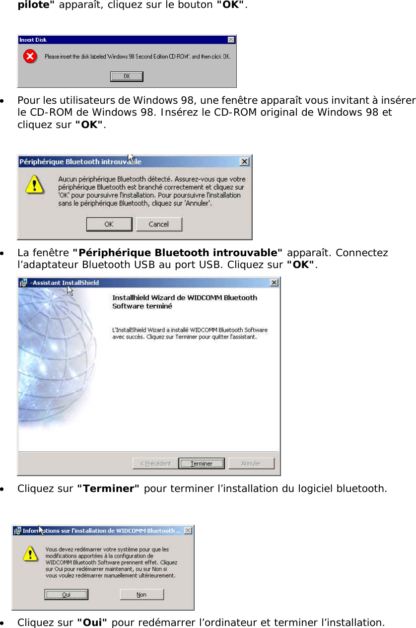 pilote" appara&icirc;t, cliquez sur le bouton "OK".   &bull;  Pour les utilisateurs de Windows 98, une fen&ecirc;tre appara&icirc;t vous invitant &agrave; ins&eacute;rer le CD-ROM de Windows 98. Ins&eacute;rez le CD-ROM original de Windows 98 et cliquez sur "OK".   &bull;  La fen&ecirc;tre "P&eacute;riph&eacute;rique Bluetooth introuvable" appara&icirc;t. Connectez l&rsquo;adaptateur Bluetooth USB au port USB. Cliquez sur "OK".  &bull;  Cliquez sur "Terminer" pour terminer l&rsquo;installation du logiciel bluetooth.    &bull;  Cliquez sur "Oui" pour red&eacute;marrer l&rsquo;ordinateur et terminer l&rsquo;installation.  