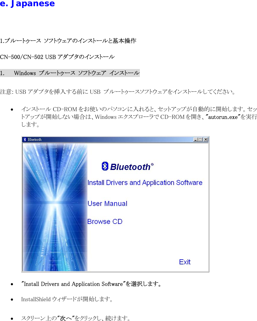  e. Japanese  1.ブルートゥース  ソフトウェアのインストールと基本操作 CN-500/CN-502 USB アダプタのインストール 1.  Windows  ブルートゥース  ソフトウェア  インストール  注意: USB アダプタを挿入する前に USB  ブルートゥースソフトウェアをインストールしてください。  &bull;  インストール CD-ROM をお使いのパソコンに入れると、セットアップが自動的に開始します。セットアップが開始しない場合は、Windows エクスプローラで CD-ROM を開き、"autorun.exe"を実行します。    &bull;  "Install Drivers and Application Software"を選択します。  &bull;  InstallShield ウィザードが開始します。  &bull;  スクリーン上の"次へ"をクリックし、続けます。 