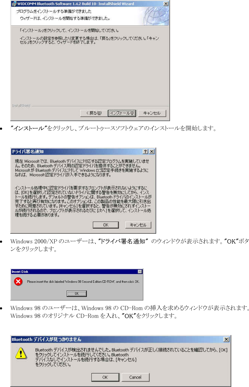  &bull;  "インストール"をクリックし、ブルートゥースソフトウェアのインストールを開始します。   &bull;  Windows 2000/XP のユーザーは、"ドライバ署名通知"  のウィンドウが表示されます。"OK"ボタンをクリックします。   &bull;  Windows 98 のユーザーは、Windows 98 の CD-Rom の挿入を求めるウィンドウが表示されます。Windows 98 のオリジナル CD-Rom を入れ、"OK"をクリックします。   