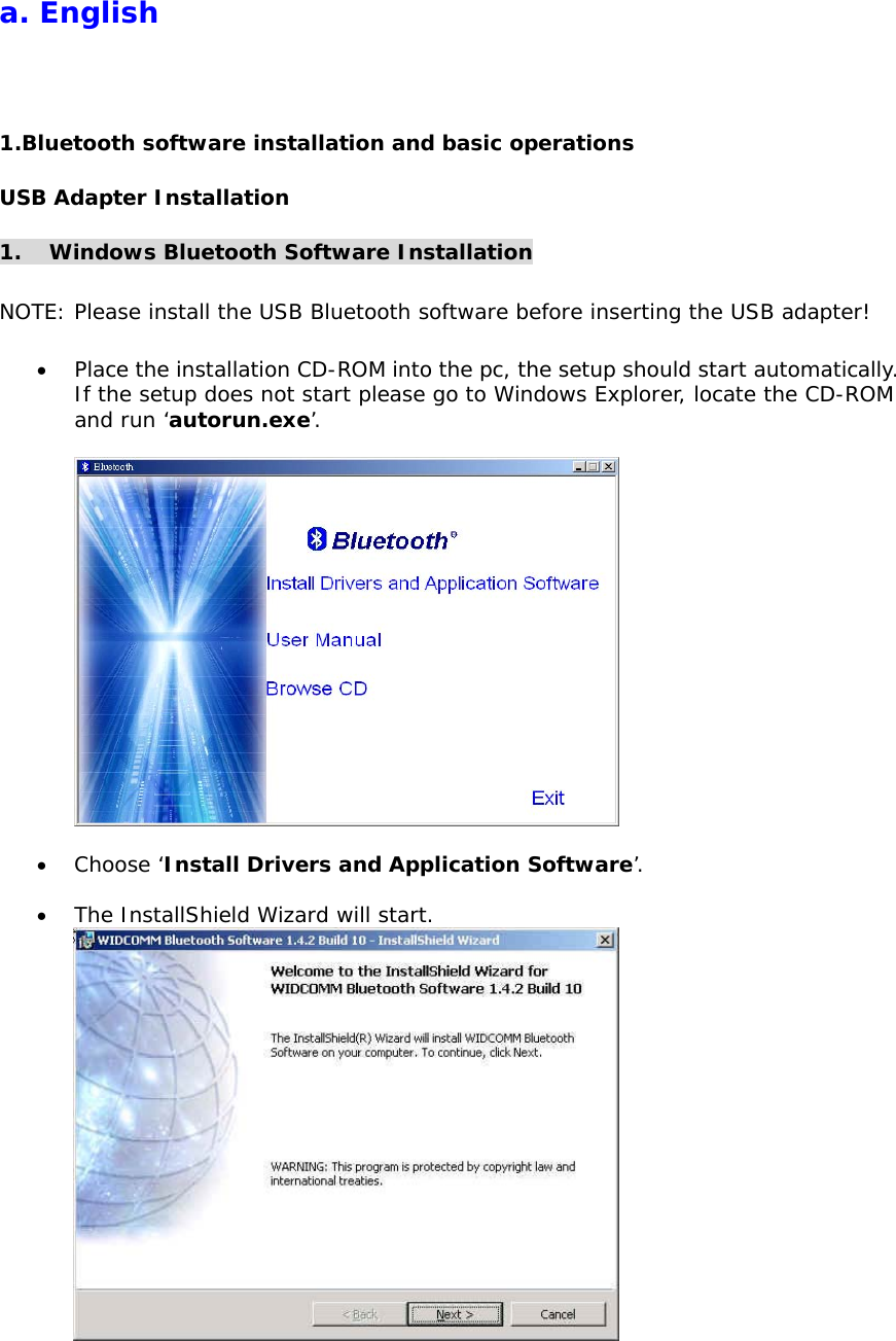 a. English 1.Bluetooth software installation and basic operations USB Adapter Installation 1.  Windows Bluetooth Software Installation  NOTE: Please install the USB Bluetooth software before inserting the USB adapter!  &bull;  Place the installation CD-ROM into the pc, the setup should start automatically. If the setup does not start please go to Windows Explorer, locate the CD-ROM and run &lsquo;autorun.exe&rsquo;.    &bull;  Choose &lsquo;Install Drivers and Application Software&rsquo;.  &bull;  The InstallShield Wizard will start.   