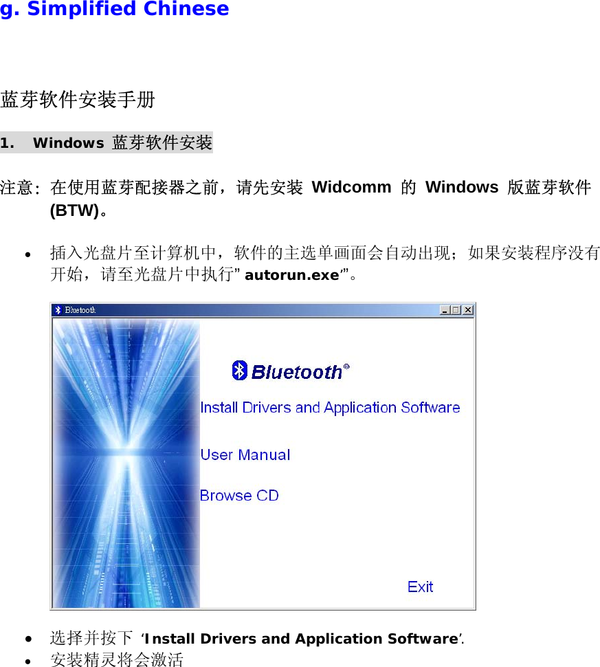  g. Simplified Chinese 蓝芽软件安装手册 1. Windows 蓝芽软件安装  注意: 在使用蓝芽配接器之前，请先安装 Widcomm 的 Windows 版蓝芽软件 (BTW)。  &bull;  插入光盘片至计算机中，软件的主选单画面会自动出现；如果安装程序没有开始，请至光盘片中执行&rdquo; autorun.exe&rsquo;&rdquo;。     &bull;  选择并按下 &lsquo;Install Drivers and Application Software&rsquo;. &bull;  安装精灵将会激活 