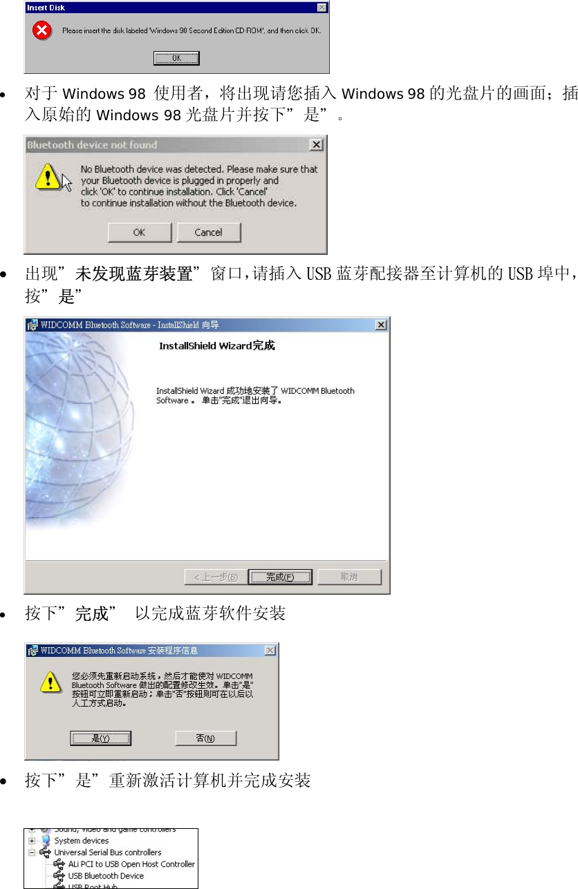  &bull;  对于 Windows 98  使用者，将出现请您插入 Windows 98 的光盘片的画面；插入原始的 Windows 98 光盘片并按下＂是＂。  &bull;  出现＂未发现蓝芽装置＂窗口，请插入 USB 蓝芽配接器至计算机的 USB 埠中，按＂是＂  &bull;  按下＂完成＂ 以完成蓝芽软件安装   &bull;  按下＂是＂重新激活计算机并完成安装    