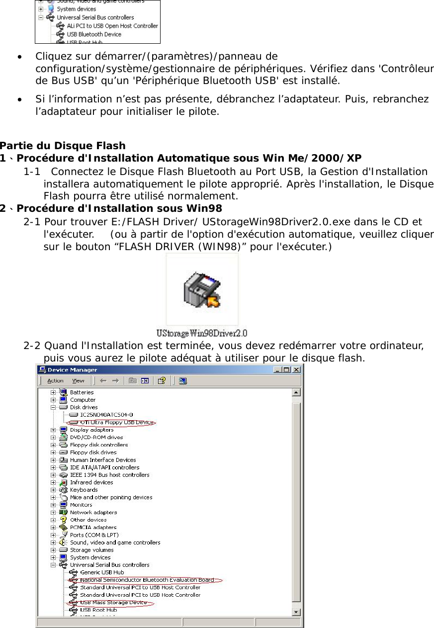  &bull;  Cliquez sur d&eacute;marrer/(param&egrave;tres)/panneau de configuration/syst&egrave;me/gestionnaire de p&eacute;riph&eacute;riques. V&eacute;rifiez dans 'Contr&ocirc;leur de Bus USB' qu&rsquo;un 'P&eacute;riph&eacute;rique Bluetooth USB' est install&eacute;. &bull;  Si l&rsquo;information n&rsquo;est pas pr&eacute;sente, d&eacute;branchez l&rsquo;adaptateur. Puis, rebranchez l&rsquo;adaptateur pour initialiser le pilote.  Partie du Disque Flash 1、Proc&eacute;dure d'Installation Automatique sous Win Me/2000/XP 1-1  Connectez le Disque Flash Bluetooth au Port USB, la Gestion d'Installation installera automatiquement le pilote appropri&eacute;. Apr&egrave;s l'installation, le Disque Flash pourra &ecirc;tre utilis&eacute; normalement.   2、Proc&eacute;dure d'Installation sous Win98 2-1 Pour trouver E:/FLASH Driver/ UStorageWin98Driver2.0.exe dans le CD et l'ex&eacute;cuter.   (ou &agrave; partir de l'option d'ex&eacute;cution automatique, veuillez cliquer sur le bouton &ldquo;FLASH DRIVER (WIN98)&rdquo; pour l'ex&eacute;cuter.)  2-2 Quand l'Installation est termin&eacute;e, vous devez red&eacute;marrer votre ordinateur, puis vous aurez le pilote ad&eacute;quat &agrave; utiliser pour le disque flash.  