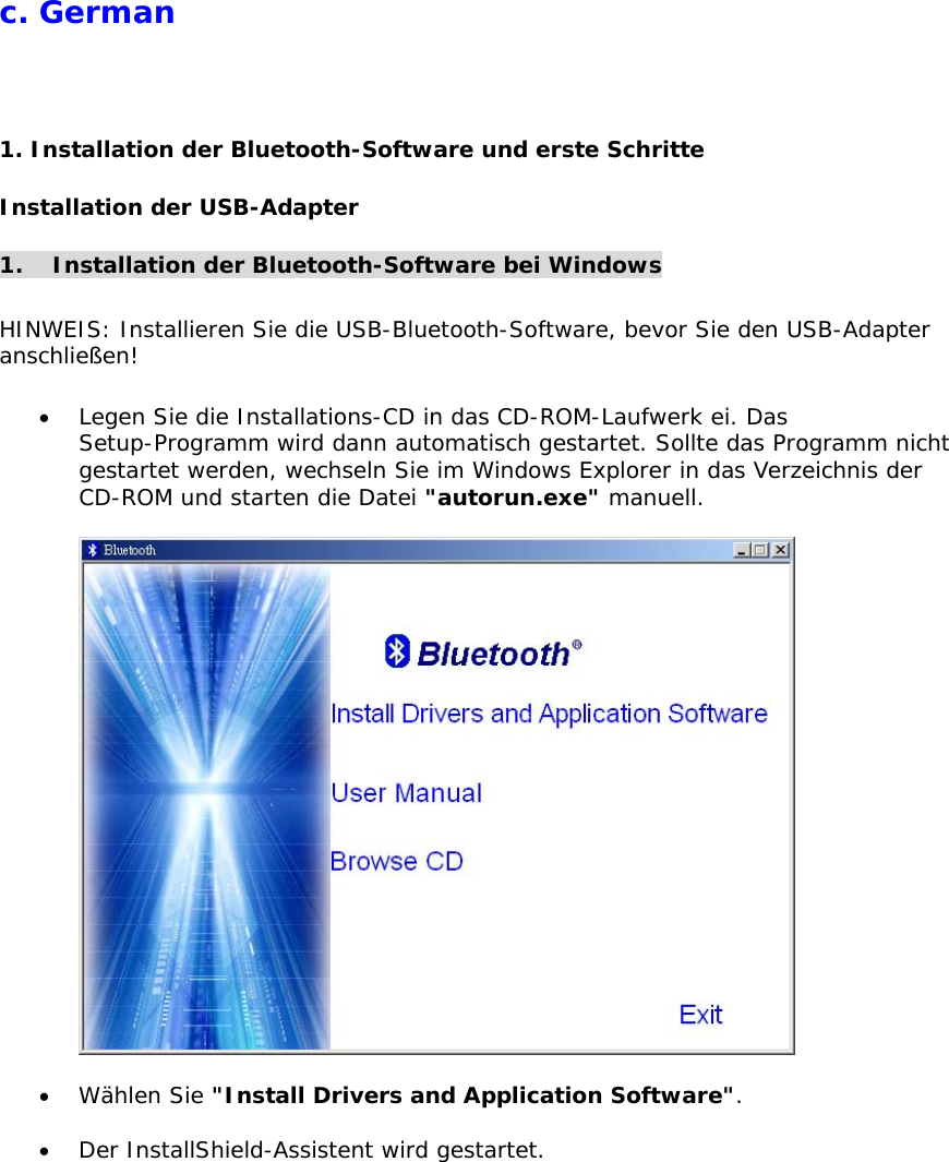 c. German  1. Installation der Bluetooth-Software und erste Schritte Installation der USB-Adapter  1.  Installation der Bluetooth-Software bei Windows  HINWEIS: Installieren Sie die USB-Bluetooth-Software, bevor Sie den USB-Adapter anschlie&szlig;en!  &bull;  Legen Sie die Installations-CD in das CD-ROM-Laufwerk ei. Das Setup-Programm wird dann automatisch gestartet. Sollte das Programm nicht gestartet werden, wechseln Sie im Windows Explorer in das Verzeichnis der CD-ROM und starten die Datei "autorun.exe" manuell.    &bull;  W&auml;hlen Sie "Install Drivers and Application Software".  &bull;  Der InstallShield-Assistent wird gestartet. 