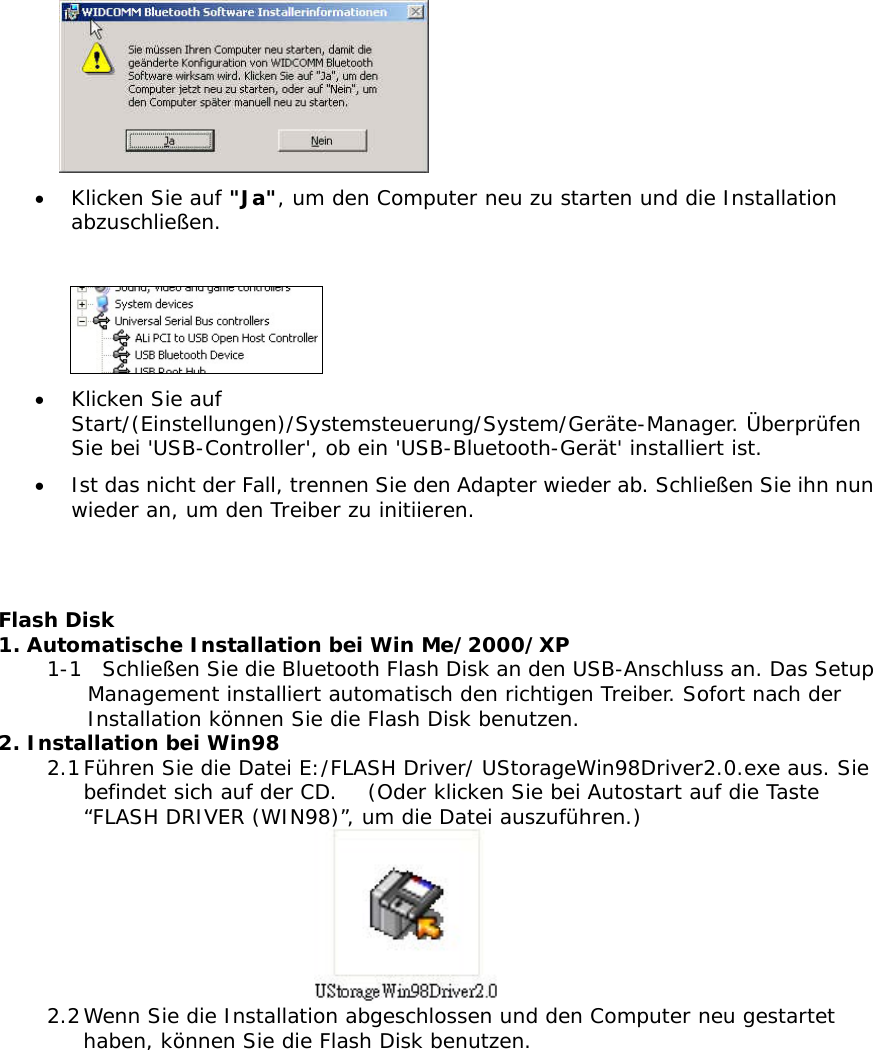  &bull;  Klicken Sie auf "Ja", um den Computer neu zu starten und die Installation abzuschlie&szlig;en.   &bull;  Klicken Sie auf Start/(Einstellungen)/Systemsteuerung/System/Ger&auml;te-Manager. &Uuml;berpr&uuml;fen Sie bei 'USB-Controller', ob ein 'USB-Bluetooth-Ger&auml;t' installiert ist. &bull;  Ist das nicht der Fall, trennen Sie den Adapter wieder ab. Schlie&szlig;en Sie ihn nun wieder an, um den Treiber zu initiieren.   Flash Disk 1. Automatische Installation bei Win Me/2000/XP 1-1  Schlie&szlig;en Sie die Bluetooth Flash Disk an den USB-Anschluss an. Das Setup Management installiert automatisch den richtigen Treiber. Sofort nach der Installation k&ouml;nnen Sie die Flash Disk benutzen.  2. Installation bei Win98 2.1 F&uuml;hren Sie die Datei E:/FLASH Driver/ UStorageWin98Driver2.0.exe aus. Sie befindet sich auf der CD.   (Oder klicken Sie bei Autostart auf die Taste &ldquo;FLASH DRIVER (WIN98)&rdquo;, um die Datei auszuf&uuml;hren.)  2.2 Wenn Sie die Installation abgeschlossen und den Computer neu gestartet haben, k&ouml;nnen Sie die Flash Disk benutzen. 