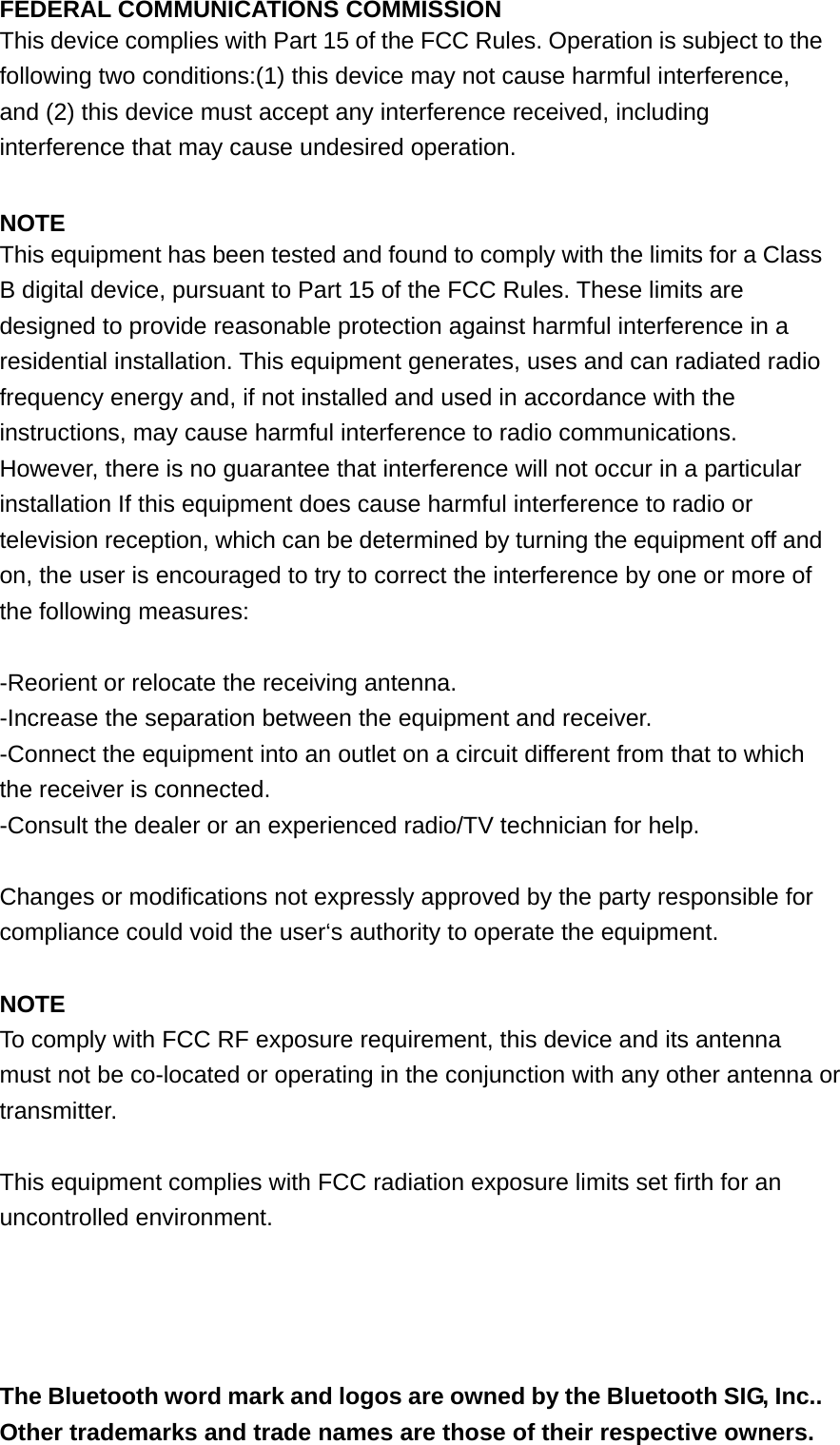 FEDERAL COMMUNICATIONS COMMISSION This device complies with Part 15 of the FCC Rules. Operation is subject to the following two conditions:(1) this device may not cause harmful interference, and (2) this device must accept any interference received, including interference that may cause undesired operation.  NOTE This equipment has been tested and found to comply with the limits for a Class B digital device, pursuant to Part 15 of the FCC Rules. These limits are designed to provide reasonable protection against harmful interference in a residential installation. This equipment generates, uses and can radiated radio frequency energy and, if not installed and used in accordance with the instructions, may cause harmful interference to radio communications. However, there is no guarantee that interference will not occur in a particular installation If this equipment does cause harmful interference to radio or television reception, which can be determined by turning the equipment off and on, the user is encouraged to try to correct the interference by one or more of the following measures:  -Reorient or relocate the receiving antenna. -Increase the separation between the equipment and receiver. -Connect the equipment into an outlet on a circuit different from that to which the receiver is connected. -Consult the dealer or an experienced radio/TV technician for help.  Changes or modifications not expressly approved by the party responsible for compliance could void the user&lsquo;s authority to operate the equipment.  NOTE To comply with FCC RF exposure requirement, this device and its antenna must not be co-located or operating in the conjunction with any other antenna or transmitter.  This equipment complies with FCC radiation exposure limits set firth for an uncontrolled environment.     The Bluetooth word mark and logos are owned by the Bluetooth SIG, Inc.. Other trademarks and trade names are those of their respective owners. 
