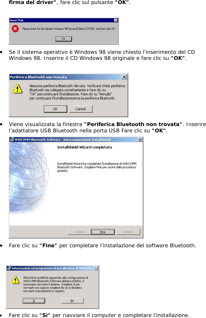 firma del driver", fare clic sul pulsante "OK".   &bull;  Se il sistema operativo &egrave; Windows 98 viene chiesto l&rsquo;inserimento del CD Windows 98. Inserire il CD Windows 98 originale e fare clic su "OK".   &bull;  Viene visualizzata la finestra "Periferica Bluetooth non trovata". Inserire l&rsquo;adattatore USB Bluetooth nella porta USB Fare clic su "OK".  &bull;  Fare clic su "Fine" per completare l&rsquo;installazione del software Bluetooth.    &bull;  Fare clic su "S&igrave;" per riavviare il computer e completare l&rsquo;installazione.  