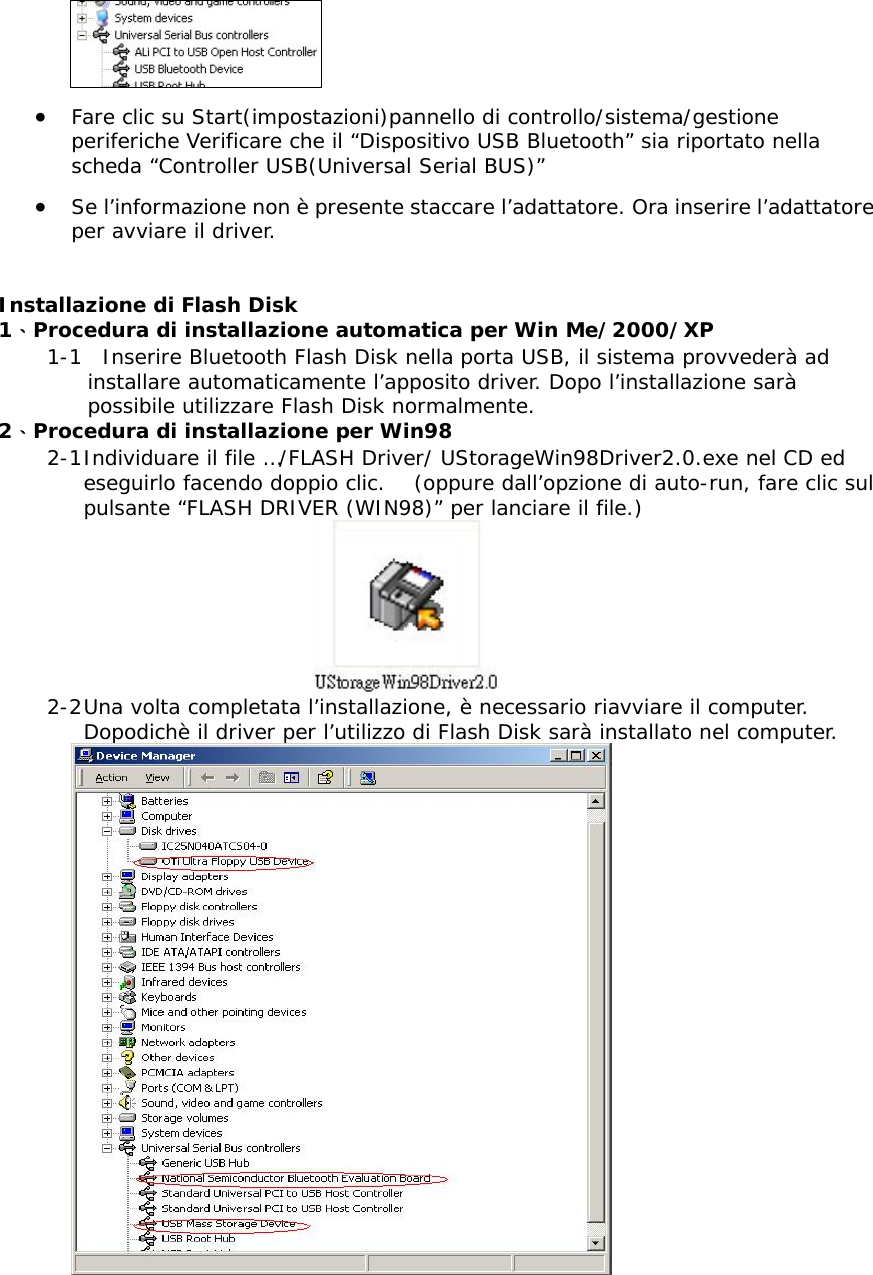  &bull;  Fare clic su Start(impostazioni)pannello di controllo/sistema/gestione periferiche Verificare che il &ldquo;Dispositivo USB Bluetooth&rdquo; sia riportato nella scheda &ldquo;Controller USB(Universal Serial BUS)&rdquo; &bull;  Se l&rsquo;informazione non &egrave; presente staccare l&rsquo;adattatore. Ora inserire l&rsquo;adattatore per avviare il driver.  Installazione di Flash Disk 1、Procedura di installazione automatica per Win Me/2000/XP 1-1  Inserire Bluetooth Flash Disk nella porta USB, il sistema provveder&agrave; ad installare automaticamente l&rsquo;apposito driver. Dopo l&rsquo;installazione sar&agrave; possibile utilizzare Flash Disk normalmente.  2、Procedura di installazione per Win98 2-1 Individuare il file &hellip;/FLASH Driver/ UStorageWin98Driver2.0.exe nel CD ed eseguirlo facendo doppio clic.   (oppure dall&rsquo;opzione di auto-run, fare clic sul pulsante &ldquo;FLASH DRIVER (WIN98)&rdquo; per lanciare il file.)  2-2 Una volta completata l&rsquo;installazione, &egrave; necessario riavviare il computer. Dopodich&egrave; il driver per l&rsquo;utilizzo di Flash Disk sar&agrave; installato nel computer.   