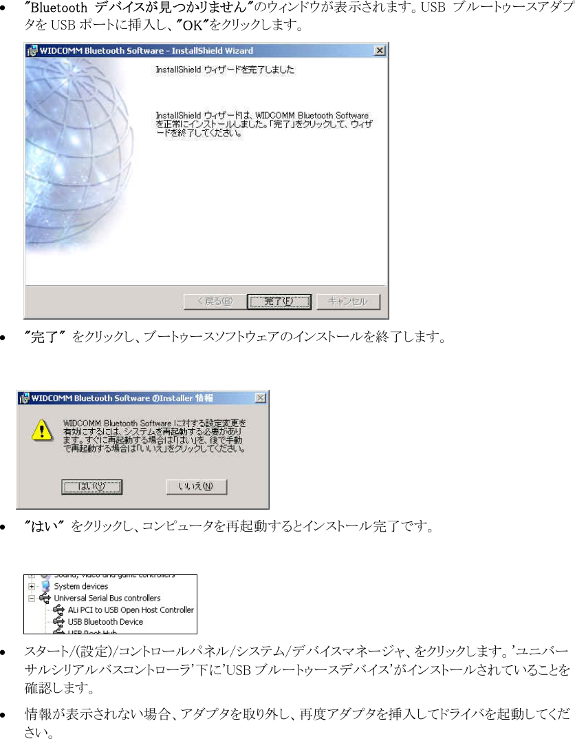 &bull;  "Bluetooth  デバイスが見つかリません"のウィンドウが表示されます。USB  ブルートゥースアダプタを USB ポートに挿入し、"OK"をクリックします。  &bull;  "完了"  をクリックし、ブートゥースソフトウェアのインストールを終了します。    &bull;  "はい"  をクリックし、コンピュータを再起動するとインストール完了です。   &bull;  スタート/(設定)/コントロールパネル/システム/デバイスマネージャ、をクリックします。'ユニバーサルシリアルバスコントローラ'下に'USB ブルートゥースデバイス'がインストールされていることを確認します。 &bull;  情報が表示されない場合、アダプタを取り外し、再度アダプタを挿入してドライバを起動してください。       