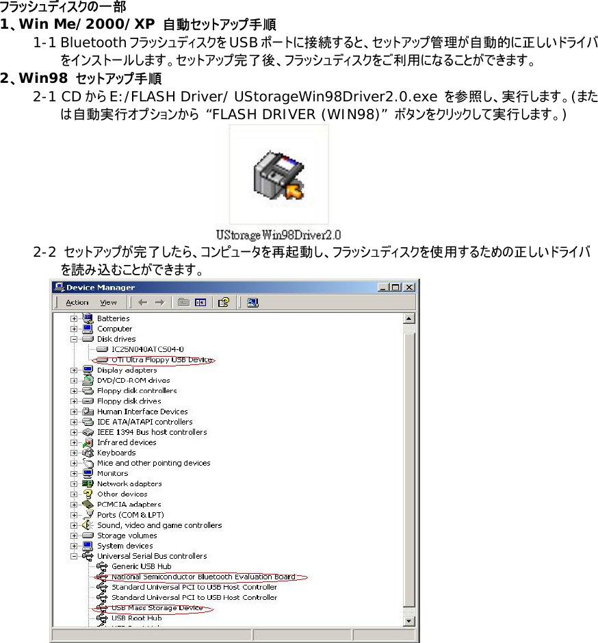 フラッシュディスクの一部 1、Win Me/2000/XP 自動セットアップ手順 1-1 Bluetoothフラッシュディスクを USBポートに接続すると、セットアップ管理が自動的に正しいドライバをインストールします。セットアップ完了後、フラッシュディスクをご利用になることができます。 2、Win98 セットアップ手順 2-1 CD から E:/FLASH Driver/ UStorageWin98Driver2.0.exe を参照し、実行します。(または自動実行オプションから &ldquo;FLASH DRIVER (WIN98)&rdquo; ボタンをクリックして実行します。)  2-2 セットアップが完了したら、コンピュータを再起動し、フラッシュディスクを使用するための正しいドライバを読み込むことができます。    