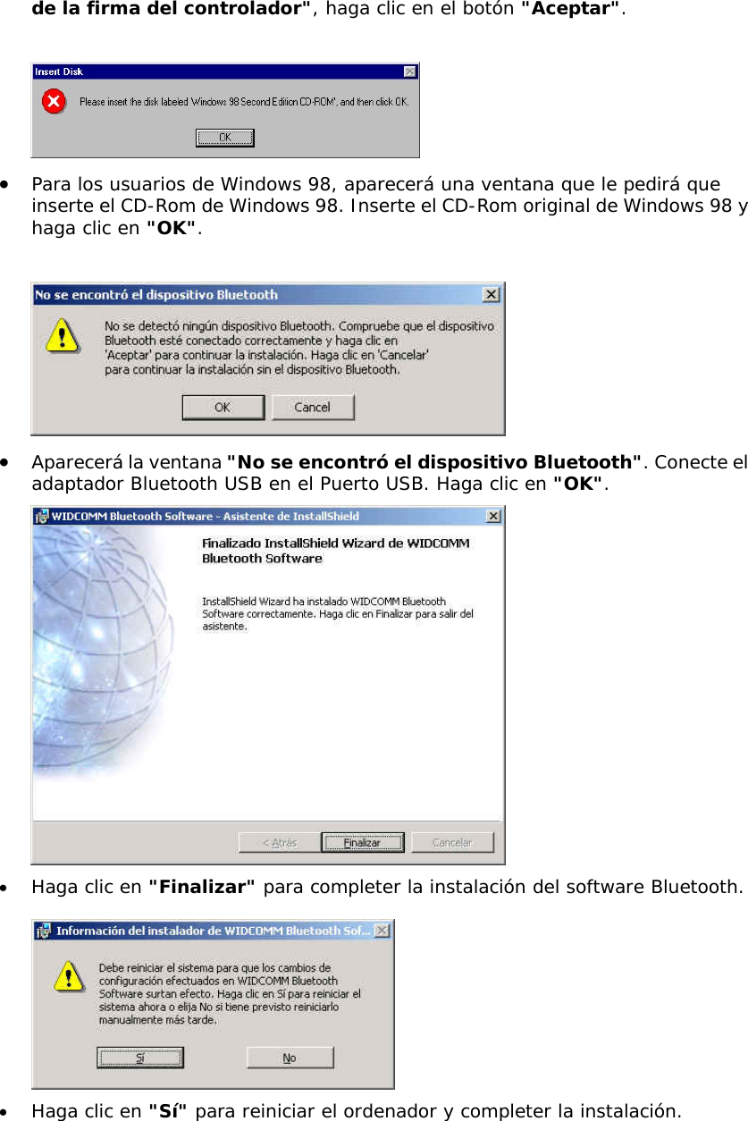 de la firma del controlador", haga clic en el bot&oacute;n "Aceptar".   &bull;  Para los usuarios de Windows 98, aparecer&aacute; una ventana que le pedir&aacute; que inserte el CD-Rom de Windows 98. Inserte el CD-Rom original de Windows 98 y haga clic en "OK".   &bull;  Aparecer&aacute; la ventana "No se encontr&oacute; el dispositivo Bluetooth". Conecte el adaptador Bluetooth USB en el Puerto USB. Haga clic en "OK".  &bull;  Haga clic en "Finalizar" para completer la instalaci&oacute;n del software Bluetooth.   &bull;  Haga clic en "S&iacute;" para reiniciar el ordenador y completer la instalaci&oacute;n.  