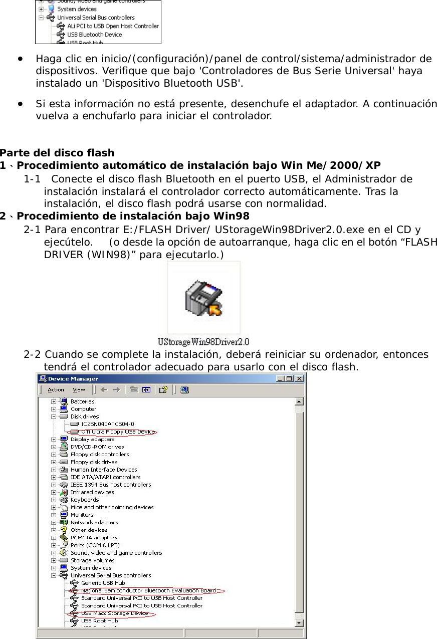  &bull;  Haga clic en inicio/(configuraci&oacute;n)/panel de control/sistema/administrador de dispositivos. Verifique que bajo 'Controladores de Bus Serie Universal' haya instalado un 'Dispositivo Bluetooth USB'. &bull;  Si esta informaci&oacute;n no est&aacute; presente, desenchufe el adaptador. A continuaci&oacute;n vuelva a enchufarlo para iniciar el controlador.  Parte del disco flash 1、Procedimiento autom&aacute;tico de instalaci&oacute;n bajo Win Me/2000/XP 1-1  Conecte el disco flash Bluetooth en el puerto USB, el Administrador de instalaci&oacute;n instalar&aacute; el controlador correcto autom&aacute;ticamente. Tras la instalaci&oacute;n, el disco flash podr&aacute; usarse con normalidad.  2、Procedimiento de instalaci&oacute;n bajo Win98  2-1 Para encontrar E:/FLASH Driver/ UStorageWin98Driver2.0.exe en el CD y ejec&uacute;telo.     (o desde la opci&oacute;n de autoarranque, haga clic en el bot&oacute;n &ldquo;FLASH DRIVER (WIN98)&rdquo; para ejecutarlo.)  2-2 Cuando se complete la instalaci&oacute;n, deber&aacute; reiniciar su ordenador, entonces tendr&aacute; el controlador adecuado para usarlo con el disco flash.   