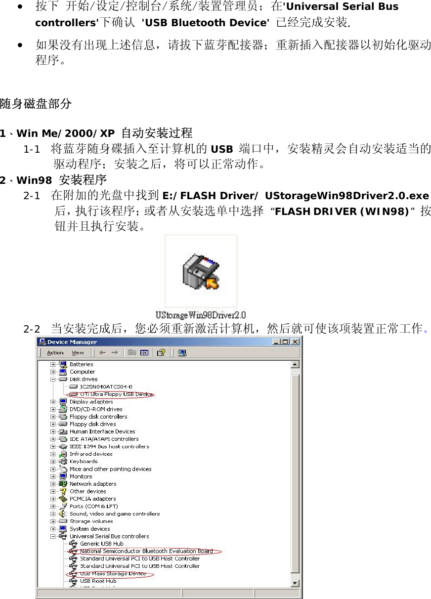 &bull;  按下 开始/设定/控制台/系统/装置管理员；在'Universal Serial Bus controllers'下确认 'USB Bluetooth Device' 已经完成安装. &bull;  如果没有出现上述信息，请拔下蓝芽配接器；重新插入配接器以初始化驱动程序。   随身磁盘部分  1、Win Me/2000/XP 自动安装过程 1-1  将蓝芽随身碟插入至计算机的 USB 端口中，安装精灵会自动安装适当的驱动程序；安装之后，将可以正常动作。  2、Win98 安装程序 2-1  在附加的光盘中找到 E:/FLASH Driver/ UStorageWin98Driver2.0.exe后，执行该程序；或者从安装选单中选择 &ldquo;FLASH DRIVER (WIN98)&rdquo; 按钮并且执行安装。  2-2  当安装完成后，您必须重新激活计算机，然后就可使该项装置正常工作。     