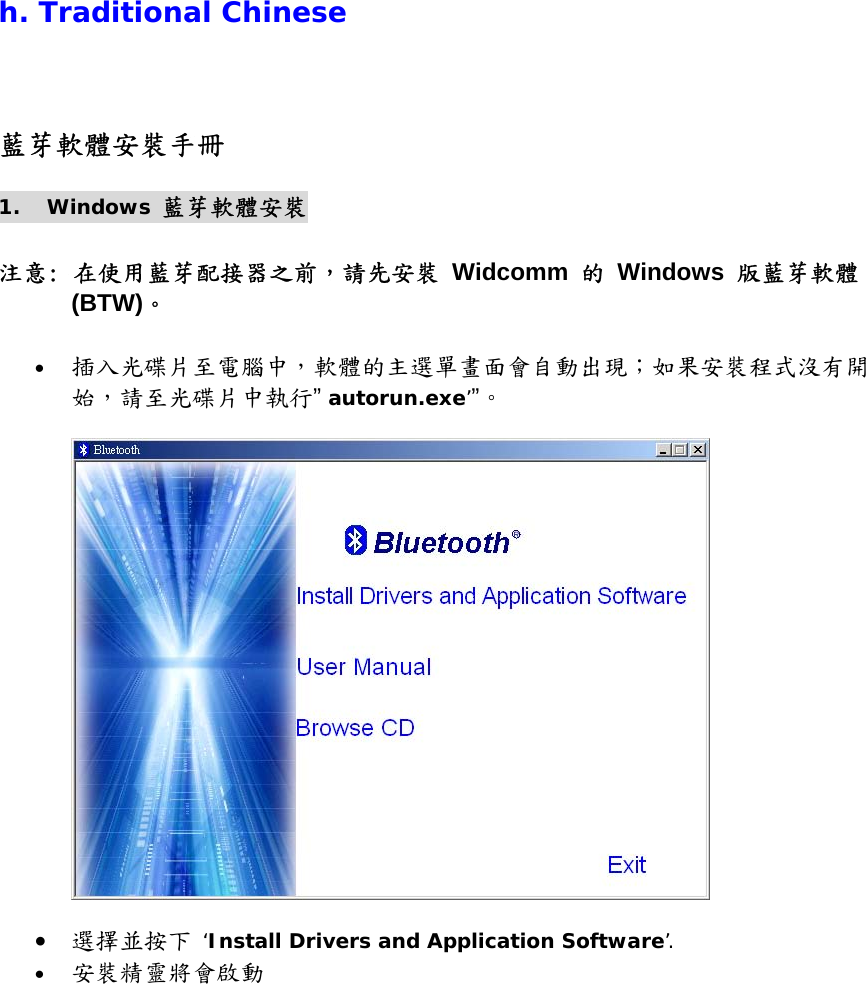 h. Traditional Chinese 藍芽軟體安裝手冊 1. Windows 藍芽軟體安裝  注意: 在使用藍芽配接器之前，請先安裝 Widcomm 的 Windows 版藍芽軟體 (BTW)。  &bull;  插入光碟片至電腦中，軟體的主選單畫面會自動出現；如果安裝程式沒有開始，請至光碟片中執行&rdquo; autorun.exe&rsquo;&rdquo;。     &bull;  選擇並按下 &lsquo;Install Drivers and Application Software&rsquo;. &bull;  安裝精靈將會啟動 