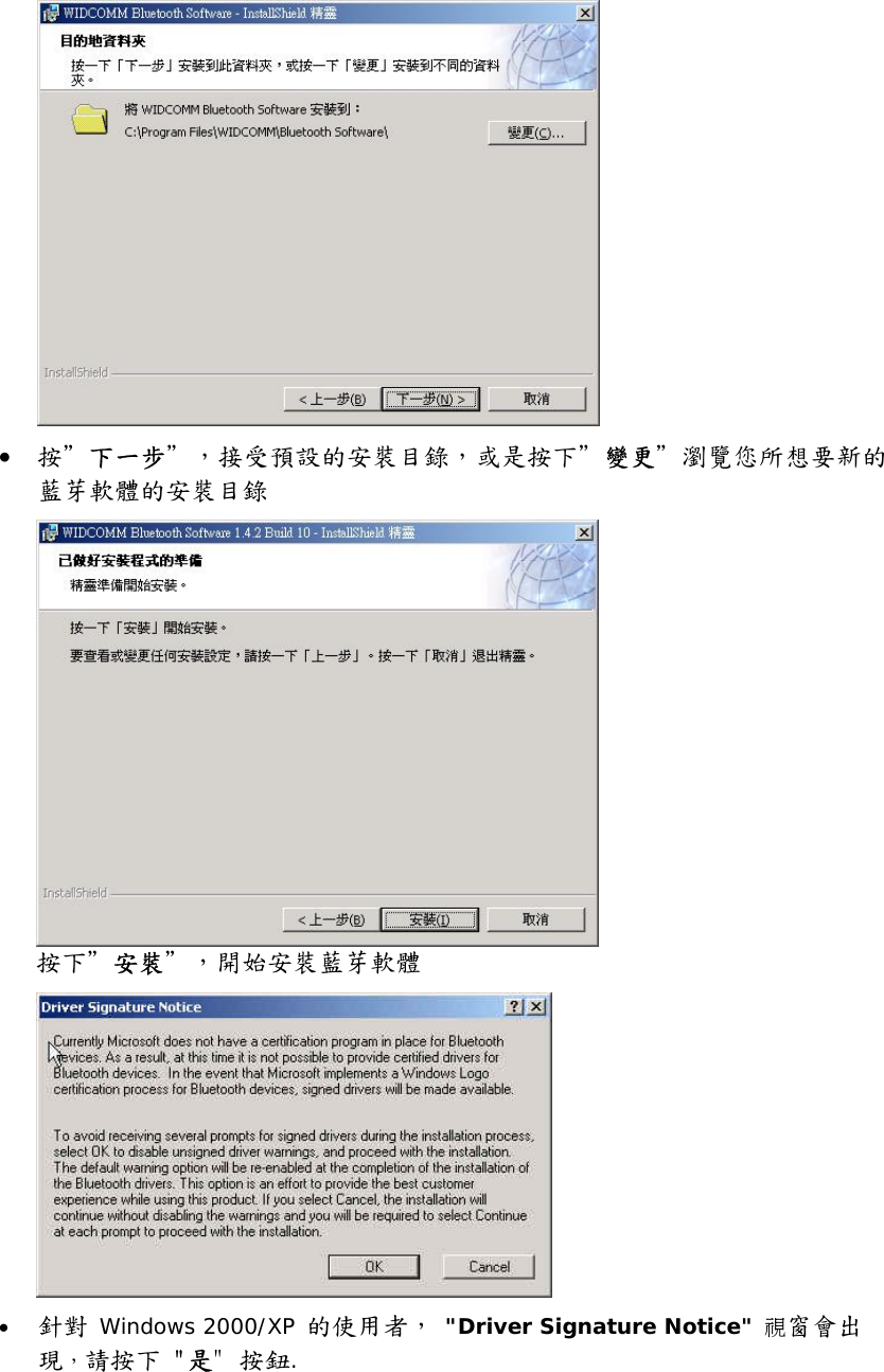  &bull;  按＂下一步＂，接受預設的安裝目錄，或是按下＂變更＂瀏覽您所想要新的藍芽軟體的安裝目錄  按下＂安裝＂，開始安裝藍芽軟體  &bull;  針對 Windows 2000/XP 的使用者， "Driver Signature Notice" 視窗會出現，請按下 "是" 按鈕.   