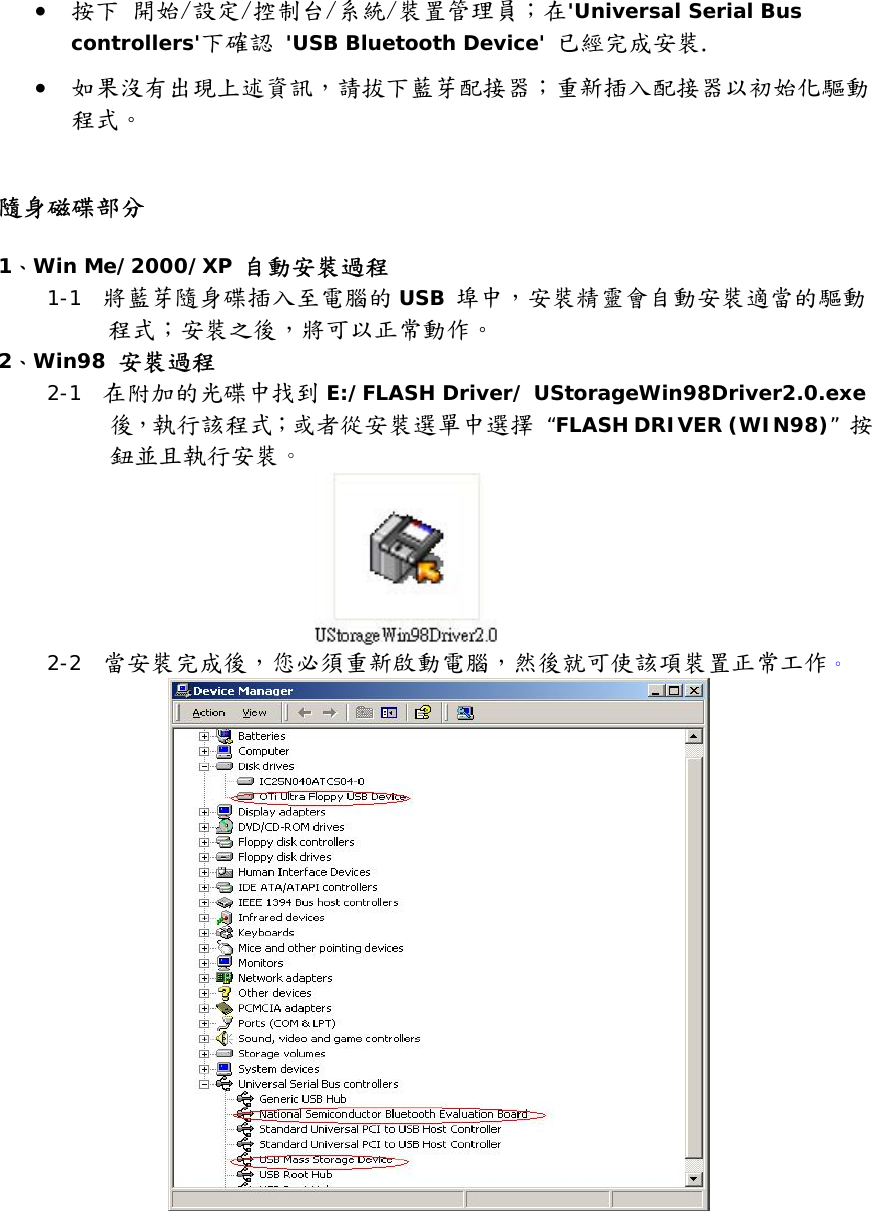 &bull;  按下 開始/設定/控制台/系統/裝置管理員；在'Universal Serial Bus controllers'下確認 'USB Bluetooth Device' 已經完成安裝. &bull;  如果沒有出現上述資訊，請拔下藍芽配接器；重新插入配接器以初始化驅動程式。   隨身磁碟部分  1、Win Me/2000/XP 自動安裝過程 1-1  將藍芽隨身碟插入至電腦的 USB 埠中，安裝精靈會自動安裝適當的驅動程式；安裝之後，將可以正常動作。  2、Win98 安裝過程 2-1  在附加的光碟中找到 E:/FLASH Driver/ UStorageWin98Driver2.0.exe後，執行該程式；或者從安裝選單中選擇 &ldquo;FLASH DRIVER (WIN98)&rdquo; 按鈕並且執行安裝。  2-2  當安裝完成後，您必須重新啟動電腦，然後就可使該項裝置正常工作。  