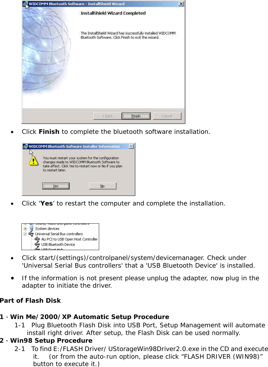  &bull;  Click Finish to complete the bluetooth software installation.   &bull;  Click &lsquo;Yes&rsquo; to restart the computer and complete the installation.   &bull;  Click start/(settings)/controlpanel/system/devicemanager. Check under 'Universal Serial Bus controllers' that a 'USB Bluetooth Device' is installed. &bull;  If the information is not present please unplug the adapter, now plug in the adapter to initiate the driver.  Part of Flash Disk  1、Win Me/2000/XP Automatic Setup Procedure 1-1  Plug Bluetooth Flash Disk into USB Port, Setup Management will automate install right driver. After setup, the Flash Disk can be used normally.  2、Win98 Setup Procedure 2-1    To find E:/FLASH Driver/ UStorageWin98Driver2.0.exe in the CD and execute it.   (or from the auto-run option, please click &ldquo;FLASH DRIVER (WIN98)&rdquo; button to execute it.) 