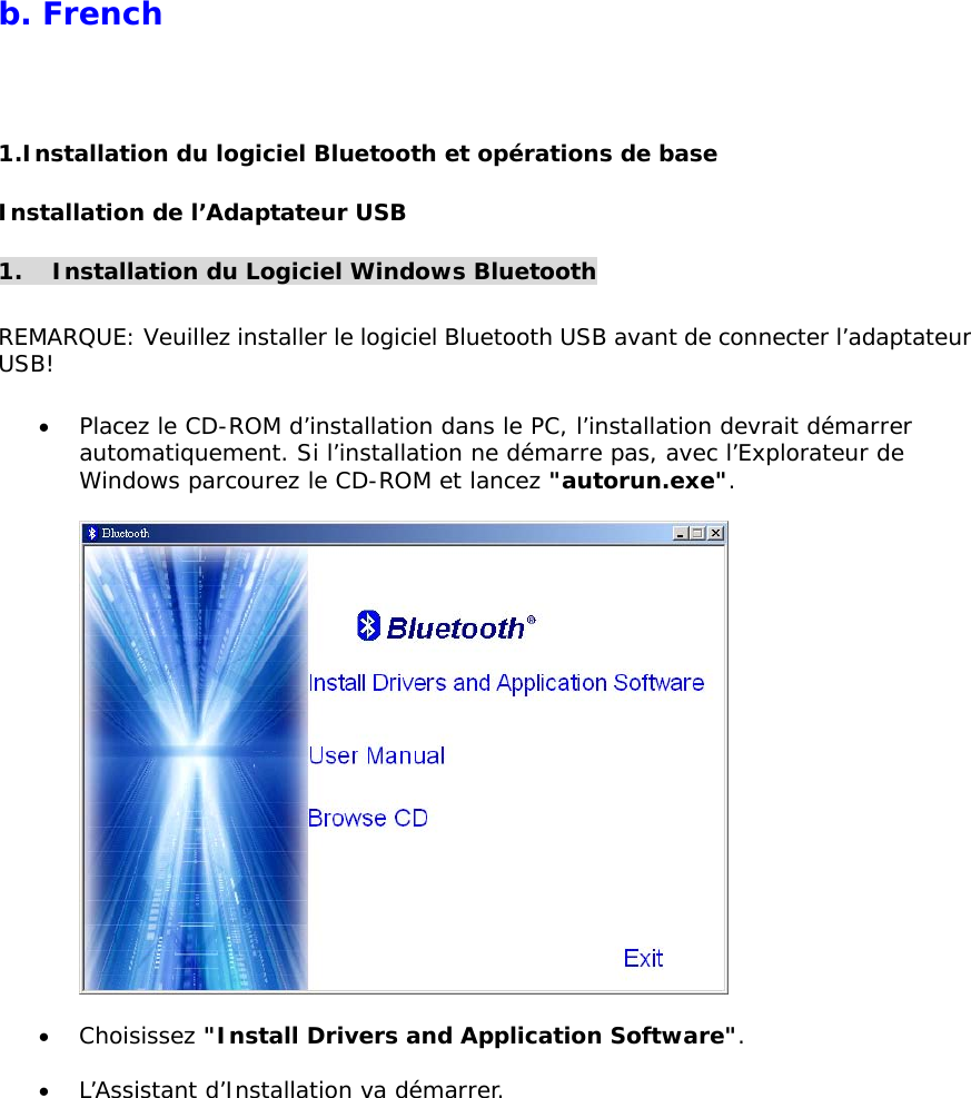 b. French  1.Installation du logiciel Bluetooth et op&eacute;rations de base Installation de l&rsquo;Adaptateur USB  1.  Installation du Logiciel Windows Bluetooth  REMARQUE: Veuillez installer le logiciel Bluetooth USB avant de connecter l&rsquo;adaptateur USB!  &bull;  Placez le CD-ROM d&rsquo;installation dans le PC, l&rsquo;installation devrait d&eacute;marrer automatiquement. Si l&rsquo;installation ne d&eacute;marre pas, avec l&rsquo;Explorateur de Windows parcourez le CD-ROM et lancez "autorun.exe".    &bull;  Choisissez "Install Drivers and Application Software".  &bull;  L&rsquo;Assistant d&rsquo;Installation va d&eacute;marrer. 