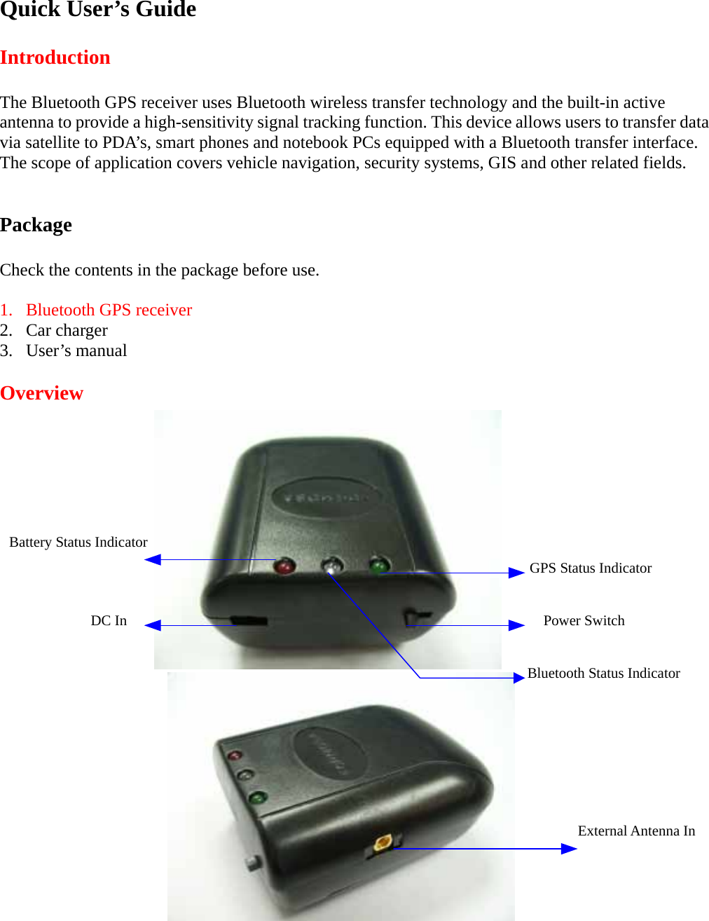 Quick User&rsquo;s Guide  Introduction  The Bluetooth GPS receiver uses Bluetooth wireless transfer technology and the built-in active antenna to provide a high-sensitivity signal tracking function. This device allows users to transfer data via satellite to PDA&rsquo;s, smart phones and notebook PCs equipped with a Bluetooth transfer interface. The scope of application covers vehicle navigation, security systems, GIS and other related fields.   Package  Check the contents in the package before use.  1.  Bluetooth GPS receiver  2. Car charger 3. User&rsquo;s manual  Overview                         External Antenna In Power Switch  DC In  Bluetooth Status Indicator GPS Status Indicator  Battery Status Indicator  