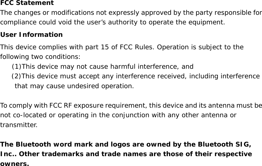  FCC Statement The changes or modifications not expressly approved by the party responsible for compliance could void the user&rsquo;s authority to operate the equipment. User Information This device complies with part 15 of FCC Rules. Operation is subject to the following two conditions:     (1)This device may not cause harmful interference, and       (2)This device must accept any interference received, including interference that may cause undesired operation.   To comply with FCC RF exposure requirement, this device and its antenna must be not co-located or operating in the conjunction with any other antenna or transmitter.  The Bluetooth word mark and logos are owned by the Bluetooth SIG, Inc.. Other trademarks and trade names are those of their respective owners.  
