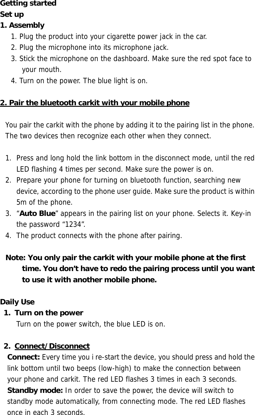 Getting started Set up 1. Assembly   1. Plug the product into your cigarette power jack in the car. 2. Plug the microphone into its microphone jack. 3. Stick the microphone on the dashboard. Make sure the red spot face to your mouth. 4. Turn on the power. The blue light is on.  2. Pair the bluetooth carkit with your mobile phone  You pair the carkit with the phone by adding it to the pairing list in the phone. The two devices then recognize each other when they connect.  1.  Press and long hold the link bottom in the disconnect mode, until the red LED flashing 4 times per second. Make sure the power is on. 2.  Prepare your phone for turning on bluetooth function, searching new device, according to the phone user guide. Make sure the product is within 5m of the phone.  3. &ldquo;Auto Blue&rdquo; appears in the pairing list on your phone. Selects it. Key-in the password &ldquo;1234&rdquo;. 4.  The product connects with the phone after pairing.  Note: You only pair the carkit with your mobile phone at the first time. You don&rsquo;t have to redo the pairing process until you want to use it with another mobile phone.  Daily Use 1.  Turn on the power Turn on the power switch, the blue LED is on.  2. Connect/Disconnect Connect: Every time you i re-start the device, you should press and hold the link bottom until two beeps (low-high) to make the connection between  your phone and carkit. The red LED flashes 3 times in each 3 seconds. Standby mode: In order to save the power, the device will switch to standby mode automatically, from connecting mode. The red LED flashes once in each 3 seconds. 