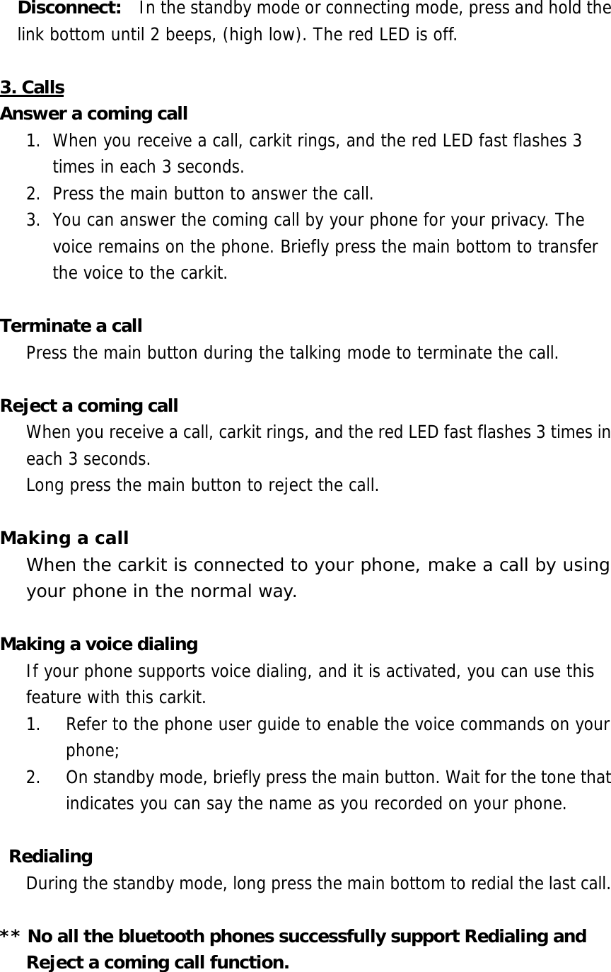Disconnect:    In the standby mode or connecting mode, press and hold the link bottom until 2 beeps, (high low). The red LED is off.   3. Calls Answer a coming call 1.  When you receive a call, carkit rings, and the red LED fast flashes 3 times in each 3 seconds.  2.  Press the main button to answer the call.  3.  You can answer the coming call by your phone for your privacy. The voice remains on the phone. Briefly press the main bottom to transfer the voice to the carkit.  Terminate a call Press the main button during the talking mode to terminate the call.   Reject a coming call When you receive a call, carkit rings, and the red LED fast flashes 3 times in each 3 seconds.  Long press the main button to reject the call.  Making a call When the carkit is connected to your phone, make a call by using your phone in the normal way.  Making a voice dialing If your phone supports voice dialing, and it is activated, you can use this feature with this carkit. 1.  Refer to the phone user guide to enable the voice commands on your phone;  2.  On standby mode, briefly press the main button. Wait for the tone that indicates you can say the name as you recorded on your phone.   Redialing During the standby mode, long press the main bottom to redial the last call.  ** No all the bluetooth phones successfully support Redialing and Reject a coming call function.    