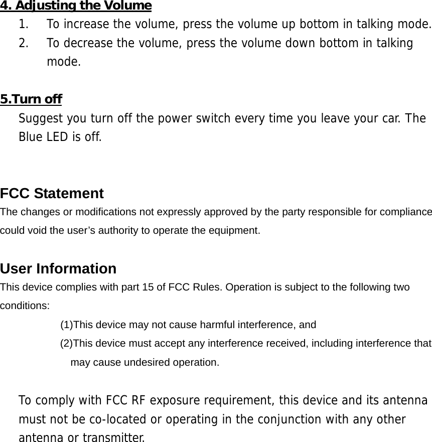  4. Adjusting the Volume 1.  To increase the volume, press the volume up bottom in talking mode. 2.  To decrease the volume, press the volume down bottom in talking mode.  5.Turn off Suggest you turn off the power switch every time you leave your car. The Blue LED is off.   FCC Statement The changes or modifications not expressly approved by the party responsible for compliance   could void the user&rsquo;s authority to operate the equipment.  User Information This device complies with part 15 of FCC Rules. Operation is subject to the following two conditions:      (1)This device may not cause harmful interference, and   (2)This device must accept any interference received, including interference that may cause undesired operation.  To comply with FCC RF exposure requirement, this device and its antenna must not be co-located or operating in the conjunction with any other antenna or transmitter. 