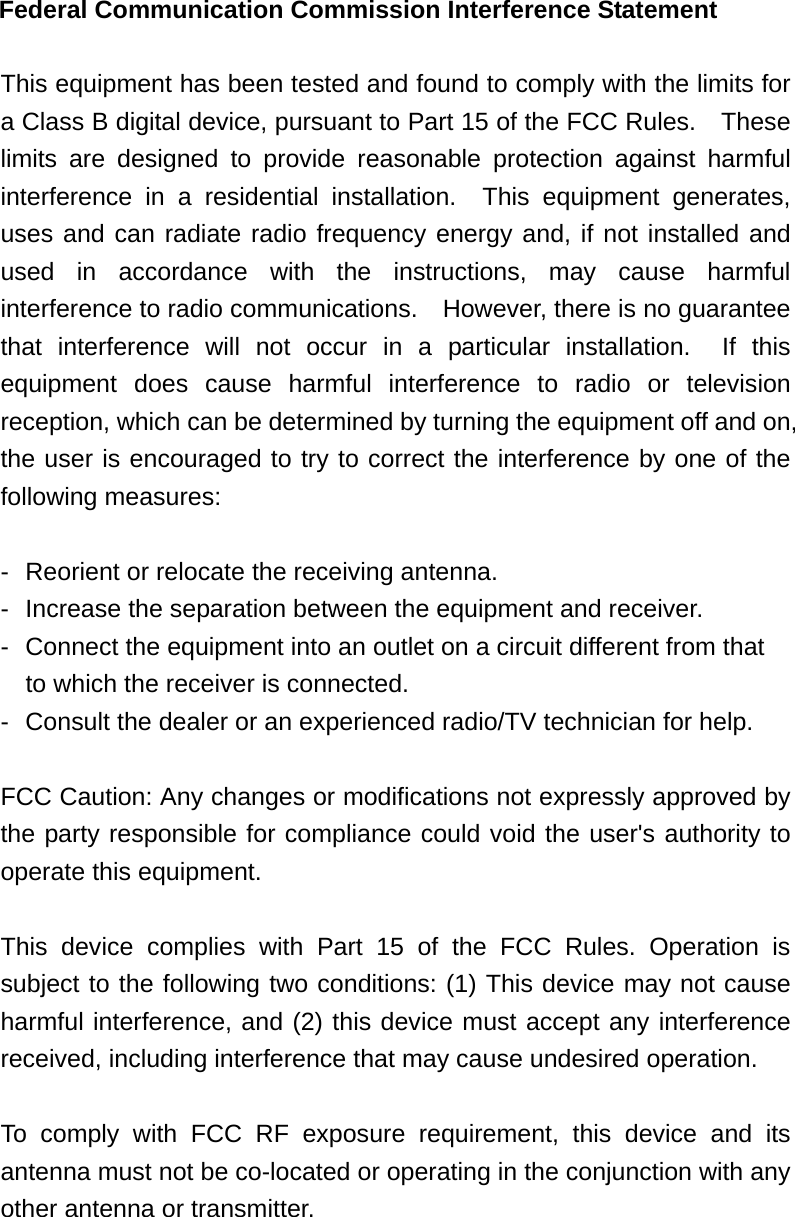Federal Communication Commission Interference Statement  This equipment has been tested and found to comply with the limits for a Class B digital device, pursuant to Part 15 of the FCC Rules.    These limits are designed to provide reasonable protection against harmful interference in a residential installation.  This equipment generates, uses and can radiate radio frequency energy and, if not installed and used in accordance with the instructions, may cause harmful interference to radio communications.    However, there is no guarantee that interference will not occur in a particular installation.  If this equipment does cause harmful interference to radio or television reception, which can be determined by turning the equipment off and on, the user is encouraged to try to correct the interference by one of the following measures:  -  Reorient or relocate the receiving antenna. -  Increase the separation between the equipment and receiver. -  Connect the equipment into an outlet on a circuit different from that to which the receiver is connected. -  Consult the dealer or an experienced radio/TV technician for help.  FCC Caution: Any changes or modifications not expressly approved by the party responsible for compliance could void the user's authority to operate this equipment.  This device complies with Part 15 of the FCC Rules. Operation is subject to the following two conditions: (1) This device may not cause harmful interference, and (2) this device must accept any interference received, including interference that may cause undesired operation.  To comply with FCC RF exposure requirement, this device and its antenna must not be co-located or operating in the conjunction with any other antenna or transmitter.    