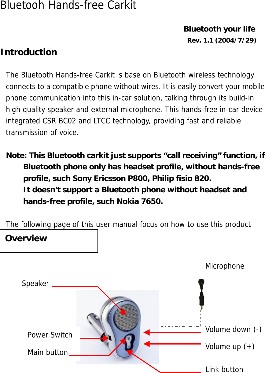 Bluetooh Hands-free Carkit  Bluetooth your life Rev. 1.1 (2004/7/29) Introduction  The Bluetooth Hands-free Carkit is base on Bluetooth wireless technology connects to a compatible phone without wires. It is easily convert your mobile phone communication into this in-car solution, talking through its build-in high quality speaker and external microphone. This hands-free in-car device integrated CSR BC02 and LTCC technology, providing fast and reliable transmission of voice.   Note: This Bluetooth carkit just supports &ldquo;call receiving&rdquo; function, if Bluetooth phone only has headset profile, without hands-free profile, such Sony Ericsson P800, Philip fisio 820. It doesn&rsquo;t support a Bluetooth phone without headset and hands-free profile, such Nokia 7650.  The following page of this user manual focus on how to use this product             Overview Volume up (+) Volume down (-) Speaker Main button Link button Power Switch Microphone 