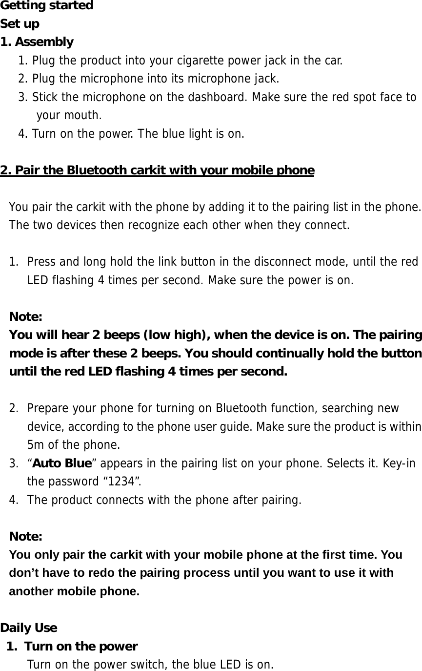 Getting started Set up 1. Assembly   1. Plug the product into your cigarette power jack in the car. 2. Plug the microphone into its microphone jack. 3. Stick the microphone on the dashboard. Make sure the red spot face to your mouth. 4. Turn on the power. The blue light is on.  2. Pair the Bluetooth carkit with your mobile phone  You pair the carkit with the phone by adding it to the pairing list in the phone. The two devices then recognize each other when they connect.  1.  Press and long hold the link button in the disconnect mode, until the red LED flashing 4 times per second. Make sure the power is on.  Note:  You will hear 2 beeps (low high), when the device is on. The pairing mode is after these 2 beeps. You should continually hold the button until the red LED flashing 4 times per second.  2.  Prepare your phone for turning on Bluetooth function, searching new device, according to the phone user guide. Make sure the product is within 5m of the phone.  3. &ldquo;Auto Blue&rdquo; appears in the pairing list on your phone. Selects it. Key-in the password &ldquo;1234&rdquo;. 4.  The product connects with the phone after pairing.  Note:  You only pair the carkit with your mobile phone at the first time. You don&rsquo;t have to redo the pairing process until you want to use it with another mobile phone.  Daily Use 1.  Turn on the power Turn on the power switch, the blue LED is on.  