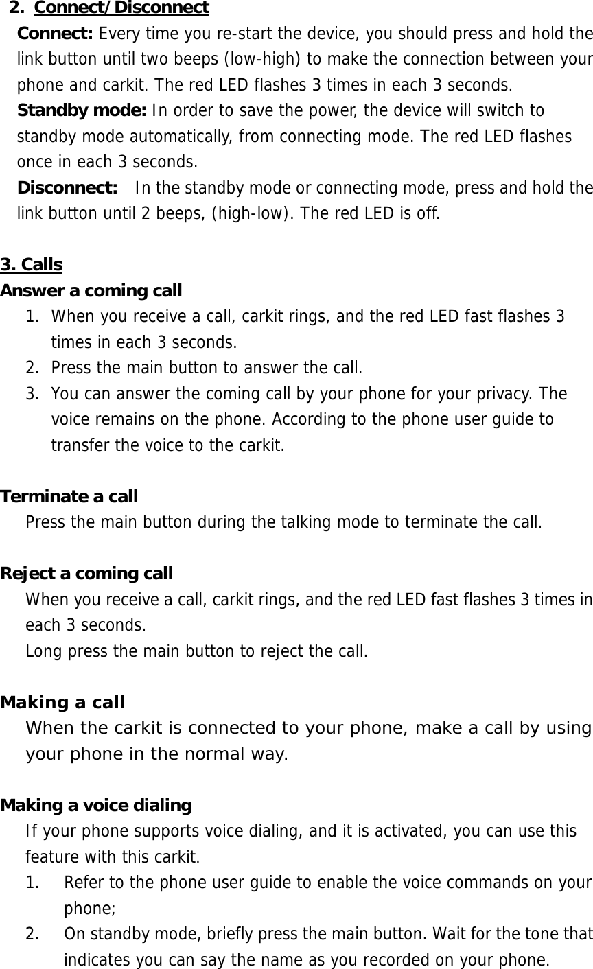 2. Connect/Disconnect Connect: Every time you re-start the device, you should press and hold the link button until two beeps (low-high) to make the connection between your phone and carkit. The red LED flashes 3 times in each 3 seconds. Standby mode: In order to save the power, the device will switch to standby mode automatically, from connecting mode. The red LED flashes once in each 3 seconds. Disconnect:    In the standby mode or connecting mode, press and hold the link button until 2 beeps, (high-low). The red LED is off.   3. Calls Answer a coming call 1.  When you receive a call, carkit rings, and the red LED fast flashes 3 times in each 3 seconds.  2.  Press the main button to answer the call.  3.  You can answer the coming call by your phone for your privacy. The voice remains on the phone. According to the phone user guide to transfer the voice to the carkit.  Terminate a call Press the main button during the talking mode to terminate the call.   Reject a coming call When you receive a call, carkit rings, and the red LED fast flashes 3 times in each 3 seconds.  Long press the main button to reject the call.  Making a call When the carkit is connected to your phone, make a call by using your phone in the normal way.  Making a voice dialing If your phone supports voice dialing, and it is activated, you can use this feature with this carkit. 1.  Refer to the phone user guide to enable the voice commands on your phone;  2.  On standby mode, briefly press the main button. Wait for the tone that indicates you can say the name as you recorded on your phone. 