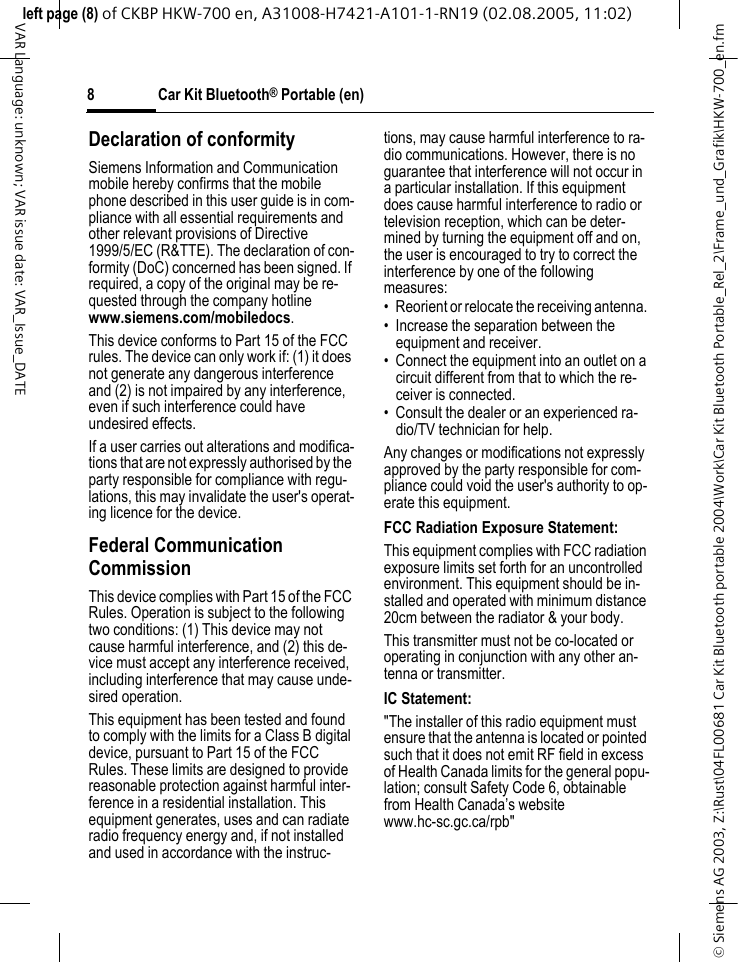 &copy; Siemens AG 2003, Z:\Rust\04FL00681 Car Kit Bluetooth portable 2004\Work\Car Kit Bluetooth Portable_Rel_2\Frame_und_Grafik\HKW-700_en.fmleft page (8) of CKBP HKW-700 en, A31008-H7421-A101-1-RN19 (02.08.2005, 11:02)Car Kit Bluetooth&reg; Portable (en)8VAR Language: unknown; VAR issue date: VAR_Issue_DATEDeclaration of conformitySiemens Information and Communication mobile hereby confirms that the mobile phone described in this user guide is in com-pliance with all essential requirements and other relevant provisions of Directive 1999/5/EC (R&amp;TTE). The declaration of con-formity (DoC) concerned has been signed. If required, a copy of the original may be re-quested through the company hotline www.siemens.com/mobiledocs.This device conforms to Part 15 of the FCC rules. The device can only work if: (1) it does not generate any dangerous interference and (2) is not impaired by any interference, even if such interference could have undesired effects. If a user carries out alterations and modifica-tions that are not expressly authorised by the party responsible for compliance with regu-lations, this may invalidate the user's operat-ing licence for the device.Federal Communication Commission This device complies with Part 15 of the FCC Rules. Operation is subject to the following two conditions: (1) This device may not cause harmful interference, and (2) this de-vice must accept any interference received, including interference that may cause unde-sired operation.This equipment has been tested and found to comply with the limits for a Class B digital device, pursuant to Part 15 of the FCC Rules. These limits are designed to provide reasonable protection against harmful inter-ference in a residential installation. This equipment generates, uses and can radiate radio frequency energy and, if not installed and used in accordance with the instruc-tions, may cause harmful interference to ra-dio communications. However, there is no guarantee that interference will not occur in a particular installation. If this equipment does cause harmful interference to radio or television reception, which can be deter-mined by turning the equipment off and on, the user is encouraged to try to correct the interference by one of the following measures:&bull; Reorient or relocate the receiving antenna. &bull; Increase the separation between the equipment and receiver. &bull; Connect the equipment into an outlet on a circuit different from that to which the re-ceiver is connected. &bull; Consult the dealer or an experienced ra-dio/TV technician for help. Any changes or modifications not expressly approved by the party responsible for com-pliance could void the user's authority to op-erate this equipment.FCC Radiation Exposure Statement: This equipment complies with FCC radiation exposure limits set forth for an uncontrolled environment. This equipment should be in-stalled and operated with minimum distance 20cm between the radiator &amp; your body.This transmitter must not be co-located or operating in conjunction with any other an-tenna or transmitter. IC Statement: "The installer of this radio equipment must ensure that the antenna is located or pointed such that it does not emit RF field in excess of Health Canada limits for the general popu-lation; consult Safety Code 6, obtainable from Health Canada&rsquo;s website www.hc-sc.gc.ca/rpb"