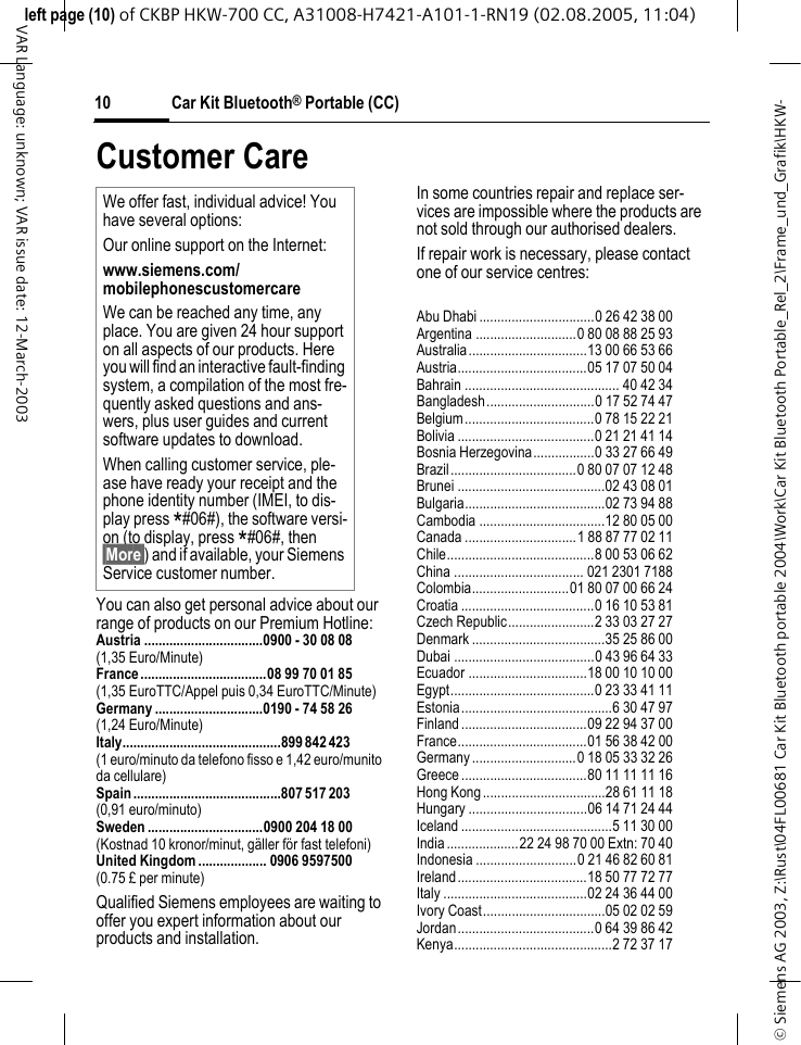&copy; Siemens AG 2003, Z:\Rust\04FL00681 Car Kit Bluetooth portable 2004\Work\Car Kit Bluetooth Portable_Rel_2\Frame_und_Grafik\HKW-left page (10) of CKBP HKW-700 CC, A31008-H7421-A101-1-RN19 (02.08.2005, 11:04)Car Kit Bluetooth&reg; Portable (CC)10VAR Language: unknown; VAR issue date: 12-March-2003Customer CareYou can also get personal advice about our range of products on our Premium Hotline:Austria .................................0900 - 30 08 08(1,35 Euro/Minute)France...................................08 99 70 01 85(1,35 EuroTTC/Appel puis 0,34 EuroTTC/Minute) Germany ..............................0190 - 74 58 26(1,24 Euro/Minute)Italy............................................899 842 423 (1 euro/minuto da telefono fisso e 1,42 euro/munito da cellulare)Spain .........................................807 517 203 (0,91 euro/minuto)Sweden ................................0900 204 18 00(Kostnad 10 kronor/minut, g&auml;ller f&ouml;r fast telefoni)United Kingdom ................... 0906 9597500(0.75 &pound; per minute)Qualified Siemens employees are waiting to offer you expert information about our products and installation.In some countries repair and replace ser-vices are impossible where the products are not sold through our authorised dealers.If repair work is necessary, please contact one of our service centres:Abu Dhabi ................................0 26 42 38 00Argentina ............................0 80 08 88 25 93Australia.................................13 00 66 53 66Austria....................................05 17 07 50 04Bahrain ........................................... 40 42 34Bangladesh..............................0 17 52 74 47Belgium....................................0 78 15 22 21Bolivia ......................................0 21 21 41 14Bosnia Herzegovina.................0 33 27 66 49Brazil...................................0 80 07 07 12 48Brunei .........................................02 43 08 01Bulgaria.......................................02 73 94 88Cambodia ...................................12 80 05 00Canada ...............................1 88 87 77 02 11Chile.........................................8 00 53 06 62China .................................... 021 2301 7188Colombia...........................01 80 07 00 66 24Croatia .....................................0 16 10 53 81Czech Republic........................2 33 03 27 27Denmark .....................................35 25 86 00Dubai .......................................0 43 96 64 33Ecuador .................................18 00 10 10 00Egypt........................................0 23 33 41 11Estonia..........................................6 30 47 97Finland...................................09 22 94 37 00France....................................01 56 38 42 00Germany.............................0 18 05 33 32 26Greece...................................80 11 11 11 16Hong Kong..................................28 61 11 18Hungary .................................06 14 71 24 44Iceland ..........................................5 11 30 00India....................22 24 98 70 00 Extn: 70 40Indonesia ............................0 21 46 82 60 81Ireland....................................18 50 77 72 77Italy ........................................02 24 36 44 00Ivory Coast..................................05 02 02 59Jordan......................................0 64 39 86 42Kenya............................................2 72 37 17We offer fast, individual advice! You have several options:Our online support on the Internet:www.siemens.com/mobilephonescustomercare We can be reached any time, any place. You are given 24 hour support on all aspects of our products. Here you will find an interactive fault-finding system, a compilation of the most fre-quently asked questions and ans-wers, plus user guides and current software updates to download.When calling customer service, ple-ase have ready your receipt and the phone identity number (IMEI, to dis-play press *#06#), the software versi-on (to display, press *#06#, then &sect;More&sect;) and if available, your Siemens Service customer number.